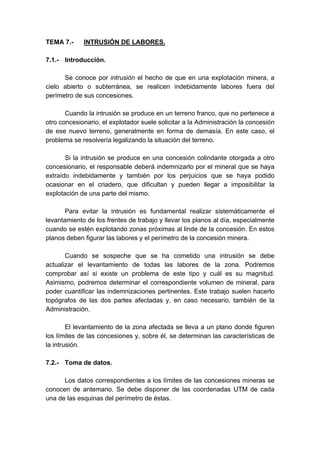 TEMA 7.- INTRUSIÓN DE LABORES.
7.1.- Introducción.
Se conoce por intrusión el hecho de que en una explotación minera, a
cielo abierto o subterránea, se realicen indebidamente labores fuera del
perímetro de sus concesiones.
Cuando la intrusión se produce en un terreno franco, que no pertenece a
otro concesionario, el explotador suele solicitar a la Administración la concesión
de ese nuevo terreno, generalmente en forma de demasía. En este caso, el
problema se resolvería legalizando la situación del terreno.
Si la intrusión se produce en una concesión colindante otorgada a otro
concesionario, el responsable deberá indemnizarlo por el mineral que se haya
extraído indebidamente y también por los perjuicios que se haya podido
ocasionar en el criadero, que dificultan y pueden llegar a imposibilitar la
explotación de una parte del mismo.
Para evitar la intrusión es fundamental realizar sistemáticamente el
levantamiento de los frentes de trabajo y llevar los planos al día, especialmente
cuando se estén explotando zonas próximas al linde de la concesión. En estos
planos deben figurar las labores y el perímetro de la concesión minera.
Cuando se sospeche que se ha cometido una intrusión se debe
actualizar el levantamiento de todas las labores de la zona. Podremos
comprobar así si existe un problema de este tipo y cuál es su magnitud.
Asimismo, podremos determinar el correspondiente volumen de mineral, para
poder cuantificar las indemnizaciones pertinentes. Este trabajo suelen hacerlo
topógrafos de las dos partes afectadas y, en caso necesario, también de la
Administración.
El levantamiento de la zona afectada se lleva a un plano donde figuren
los límites de las concesiones y, sobre él, se determinan las características de
la intrusión.
7.2.- Toma de datos.
Los datos correspondientes a los límites de las concesiones mineras se
conocen de antemano. Se debe disponer de las coordenadas UTM de cada
una de las esquinas del perímetro de éstas.
 