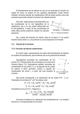 El levantamiento de las labores en que se ha producido la intrusión se
realiza tal como se explicó en los capítulos precedentes. Como hemos
indicado, conviene calcular las coordenadas UTM de tantos puntos como sea
necesario para poder calcular el volumen de material extraído.
Para ello, relacionamos el levantamiento con
las coordenadas de la red topográfica de la
explotación, que, a su vez, estará relacionada con
la red geodésica. A partir de las coordenadas de
todos estos puntos podremos realizar los cálculos
oportunos.
Así, a partir del itinerario de interior abcd de la figura 7.1 se podría
levantar toda la labor c-e, una parte de la cual corresponde a la intrusión.
7.3.- Cálculo de la intrusión.
7.3.1.-Intrusión de labores subterráneas.
En primer lugar, representamos los datos del levantamiento de labores
en el plano de concesiones, para confirmar que se ha producido la intrusión.
Supongamos conocidas las coordenadas de los
puntos P y P’ del perímetro de la concesión en la zona de la
intrusión (figura 7.2). Supongamos también conocidas las
coordenadas de los puntos c y e, el segundo de los cuales
es exterior a dicho perímetro. Vamos a calcular las
coordenadas del punto i, a partir del cual empieza la
intrusión.
Este punto corresponde a la intersección de las rectas P-P’ y c-e.
Calculados los acimutes θP
P’
y θc
e
de ambas, será:
'P
PPiP
e
ccici θsenDXθsenDXX +=+=
'P
PPiP
e
ccici θcosDYθcosDYY +=+=
Procediendo como en 6.3.1., llegamos a:
'P
P
e
c
'P
P
e
ccPPc
Pi
θsenθgcot-θcos
θgcot)X-X(Y-Y
D
+
=
Conocida la distancia DPi calculamos las coordenadas de i y la longitud
del tramo i-e correspondiente a la intrusión.
Fig. 7.1. Intrusión de labores
Fig. 7.2. Cálculo de
la intrusión
 
