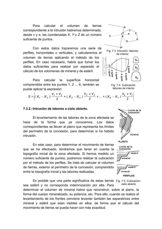 Para calcular el volumen de tierras
correspondiente a la intrusión habremos determinado,
desde c y e, las coordenadas X, Y y Z de un número
suficiente de puntos.
Con estos datos trazaremos una serie de
perfiles, horizontales o verticales, y calcularemos el
volumen de tierras aplicando el método de los
perfiles. En caso necesario, habrá que tomar los
datos suficientes para realizar por separado el
cálculo de los volúmenes de mineral y de estéril.
Para calcular la superficie horizontal
comprendida entre los puntos 1, 2 ... 6, también se
puede aplicar la expresión:
2
YY
)X-X(...
2
YY
)X-X(
2
YY
)X-X(S
16
16
32
32
21
21
+
++
+
+
+
=
7.3.2.-Intrusión de labores a cielo abierto.
El levantamiento de las labores de la zona afectada se
hace de la forma que ya conocemos. Los datos
correspondientes se llevan al plano que representa los límites
del perímetro de la concesión, para determinar si ha habido
intrusión.
En este caso, para determinar el movimiento de tierras
que se ha efectuado, tendremos que tener en cuenta la
topografía inicial de la zona afectada. Si hemos medido un
número suficiente de puntos, podremos realizar la cubicación
por el método de los perfiles. Se trata de calcular el volumen
de tierras, exterior al perímetro de la concesión, comprendido
entre la topografía inicial y las labores realizadas.
Es posible que una parte significativa de estas tierras
sea estéril y no corresponda indemnización por ella. Para
determinar el volumen de mineral habrá que reconstruir, sobre el plano, la
forma del cuerpo mineralizado, su potencia, etc. Para ello, cuando se realice el
levantamiento de los frentes conviene levantar también las separatrices entre
mineral y estéril que sean visibles en ellos, de forma que el cálculo del
movimiento de tierras se pueda hacer con más exactitud.
Fig. 7.3. Intrusión: labores
de interior
Fig. 7.4. Cubicación:
labores de interior
Fig. 7.5. Cubicación:
cielo abierto
 