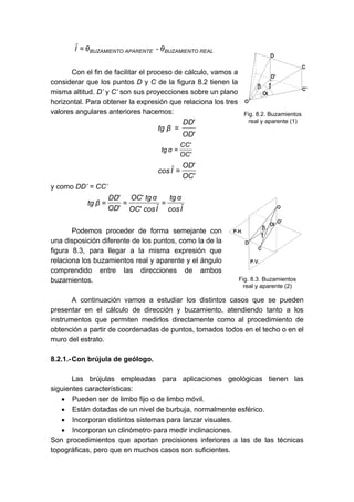 REALBUZAMIENTOAPARENTEBUZAMIENTO θ-θIˆ =
Con el fin de facilitar el proceso de cálculo, vamos a
considerar que los puntos D y C de la figura 8.2 tienen la
misma altitud. D’ y C’ son sus proyecciones sobre un plano
horizontal. Para obtener la expresión que relaciona los tres
valores angulares anteriores hacemos:
'OD
'DD
βtg =
'OC
'CC
αtg =
'OC
'OD
Iˆcos =
y como DD’ = CC’
Iˆcos
αtg
Iˆcos'OC
αtg'OC
'OD
'DD
βtg ===
Podemos proceder de forma semejante con
una disposición diferente de los puntos, como la de la
figura 8.3, para llegar a la misma expresión que
relaciona los buzamientos real y aparente y el ángulo
comprendido entre las direcciones de ambos
buzamientos.
A continuación vamos a estudiar los distintos casos que se pueden
presentar en el cálculo de dirección y buzamiento, atendiendo tanto a los
instrumentos que permiten medirlos directamente como al procedimiento de
obtención a partir de coordenadas de puntos, tomados todos en el techo o en el
muro del estrato.
8.2.1.-Con brújula de geólogo.
Las brújulas empleadas para aplicaciones geológicas tienen las
siguientes características:
• Pueden ser de limbo fijo o de limbo móvil.
• Están dotadas de un nivel de burbuja, normalmente esférico.
• Incorporan distintos sistemas para lanzar visuales.
• Incorporan un clinómetro para medir inclinaciones.
Son procedimientos que aportan precisiones inferiores a las de las técnicas
topográficas, pero que en muchos casos son suficientes.
Fig. 8.2. Buzamientos
real y aparente (1)
Fig. 8.3. Buzamientos
real y aparente (2)
 
