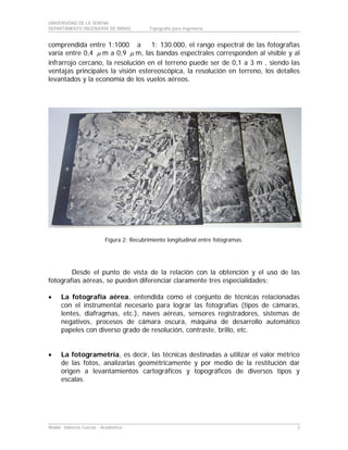 UNIVERSIDAD DE LA SERENA
DEPARTAMENTO INGENIERÍA DE MINAS Topografía para Ingeniería
comprendida entre 1:1000 a 1: 130.000, el rango espectral de las fotografías
varía entre 0,4 μ m a 0,9 μ m, las bandas espectrales corresponden al visible y al
infrarrojo cercano, la resolución en el terreno puede ser de 0,1 a 3 m , siendo las
ventajas principales la visión estereoscópica, la resolución en terreno, los detalles
levantados y la economía de los vuelos aéreos.
Figura 2: Recubrimiento longitudinal entre fotogramas.
Desde el punto de vista de la relación con la obtención y el uso de las
fotografías aéreas, se pueden diferenciar claramente tres especialidades:
• La fotografía aérea, entendida como el conjunto de técnicas relacionadas
con el instrumental necesario para lograr las fotografías (tipos de cámaras,
lentes, diafragmas, etc.), naves aéreas, sensores registradores, sistemas de
negativos, procesos de cámara oscura, máquina de desarrollo automático
papeles con diverso grado de resolución, contraste, brillo, etc.
• La fotogrametría, es decir, las técnicas destinadas a utilizar el valor métrico
de las fotos, analizarlas geométricamente y por medio de la restitución dar
origen a levantamientos cartográficos y topográficos de diversos tipos y
escalas.
Waldo Valencia Cuevas - Académico 3
 