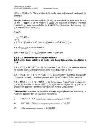UNIVERSIDAD DE LA SERENA
DEPARTAMENTO INGENIERÍA DE MINAS Topografía para Ingeniería
Waldo Valencia Cuevas – Académico 16
E2Ml = M.S.El / n “Error medio de la media para instrumental electrónico de
distancia”
Ejemplo. Si el error medio cuadrático (M.S.E) para una Estación Total es M.S.E = ï
(3 mm + 3ppm) y se ha medido 5 veces una distancia electrónica inclinada
resultando un valor mas probable de 4.589,325 m. Determine la incerteza con
que se midió dicha distancia.
Solución:
l = 4.589,325 m
n = 5
M.S.El = ï (0,003 + 3/106
l ) m = ï (0,003 + 3/106
4.589,325) m
M.S.El =4.589,325 = ï 0,016767975 m
E2Ml = M.S.El / 5 = ï 0,007498866389 m ≈ 0,0075 m
1.4.2.1.2. Error relativo o exactitud relativa.
1.4.2.1.2.1. Error relativo al medir una base topográfica, geodésica o
GPS.
E.R. = E2l / l = 1/ (l /E2l ) = 1/ Denominador “cuantifica la precisión con que se
ha medido una base topográfica con cinta o con taquímetro y mira”
E.R. = M.S.El /l = 1 / ( l / M.S.El ) = 1/ Denominador “ cuantifica la precisión
con que se ha medido una base geodésica con estación total o distanciómetro”
E.R. = M.S.EL / L = 1 / ( L/ M.S.EL) = 1/ Denominador “cuantifica la precisión con
que se ha medido un vector GPS” ( ver ejercicio en página 66 y grados de
precisión en página 64 del texto Topografía en Minería Cielo Abierto)
Observación: a manera de relacionar trabajos según precisiones alcanzadas, al
medir sus bases se dan las siguientes referencias.
i) 1/1.000 ≤ E.Rl Bases en Trabajos de Laboratorio de Topografía ≤ 1/500
ii) 1/10.000 ≤ E.Rl Bases en Trabajos Topográficos corrientes ≤ 1/1.000
iii) E.Rl Bases en Trabajos Geodésicos ≤ 1 /100.000
 