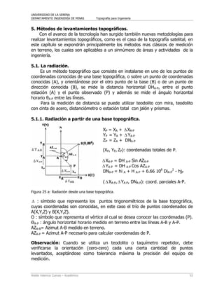 UNIVERSIDAD DE LA SERENA
DEPARTAMENTO INGENIERÍA DE MINAS Topografía para Ingeniería
Waldo Valencia Cuevas – Académico 52
5. Métodos de levantamientos topográficos.
Con el avance de la tecnología han surgido también nuevas metodologías para
realizar levantamientos topográficos, como es el caso de la topografía satelital, en
este capítulo se expondrán principalmente los métodos mas clásicos de medición
en terreno, los cuales son aplicables a un sinnúmero de áreas y actividades de la
ingeniería.
5.1. La radiación.
Es un método topográfico que consiste en instalarse en uno de los puntos de
coordenadas conocidas de una base topográfica, o sobre un punto de coordenadas
conocidas (A), y orientándose por el otro punto de la base (B) o de un punto de
dirección conocida (B), se mide la distancia horizontal DHA-P, entre el punto
estación (A) y el punto observado (P) y además se mide el ángulo horizontal
horario θA-P entre las líneas.
Para la medición de distancia se puede utilizar teodolito con mira, teodolito
con cinta de acero, distanciómetro o estación total con jalón y prismas.
5.1.1. Radiación a partir de una base topográfica.
XP = XA + ΔXA-P
YP = YA + Δ YA-P
ZP = ZA + DNA-P
(XP, YP, ZP): coordenadas totales de P.
ΔXA-P = DH A-P Sin AZA-P
ΔYA-P = DH A-P Cos AZA-P
DNA-P = hi A + H A-P + 6.66 108
DiA-P
2
- hjP
(ΔXA-P, ΔYA-P, DNA-P): coord. parciales A-P.
Figura 25 a: Radiación desde una base topográfica.
Δ : símbolo que representa los puntos trigonométricos de la base topográfica,
cuyas coordenadas son conocidas, en este caso el trío de puntos coordenados de
A(X,Y,Z) y B(X,Y,Z).
Ο : símbolo que representa el vértice al cual se desea conocer las coordenadas (P).
ΘA-P : ángulo horizontal horario medido en terreno entre las líneas A-B y A-P.
AZA-B= Azimut A-B medido en terreno.
AZA-P = Azimut A-P necesario para calcular coordenadas de P.
Observación: Cuando se utiliza un teodolito o taquímetro repetidor, debe
verificarse la orientación (cero-cero) cada una cierta cantidad de puntos
levantados, aceptándose como tolerancia máxima la precisión del equipo de
medición.
 