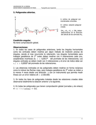 UNIVERSIDAD DE LA SERENA
DEPARTAMENTO INGENIERÍA DE MINAS Topografía para Ingeniería
Waldo Valencia Cuevas – Académico 66
5. Poligonales abiertas.
Δ : vértice de poligonal con
coordenadas conocidas.
Ο : vértice estación poligonal
creada.
DHi,j, ΔXi,j, ΔYi,j y DNi,j deben
determinarse en la dirección
del cálculo de los azimutes Azij.
Condición angular.
No tiene comprobación global.
Observaciones:
1. En todos los casos de poligonales anteriores, tanto los ángulos horizontales
como los verticales deben medirse por algún método de medición precisa de
ángulos, siendo el mas recurrente la reiteración. Los ángulos horizontales para
trabajos geodésicos de 3er
orden deben medirse con 4 reiteraciones cada uno,
aceptándose incertezas dα ≤ ± 0,0017g
del promedio de las reiteraciones. Los
ángulos verticales se deben medir con 3 reiteraciones y el error de índice debe ser
ε∠ ≤ ± 0,0050g
del promedio de las reiteraciones.
2. Las distancias inclinadas en las poligonales deben medirse en forma recíproca
como lo indican las flechas rojas, para trabajos geodésicos de 3er
orden se miden a
lo menos 4 veces desde una dirección y con un instrumento que permita medir
líneas con un error relativo εR ≤ 1/100.000.
3. En todos los tipos de poligonales tratadas desde las estaciones creadas debe
observarse totalmente la estación anterior y la siguiente.
4. En todas las poligonales que tienen comprobación global (cerradas y de enlace)
si ε∠ ≤ ε∠ ADMISIBLE ⇒ (εi).
 