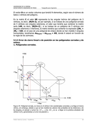 UNIVERSIDAD DE LA SERENA
DEPARTAMENTO INGENIERÍA DE MINAS Topografía para Ingeniería
Waldo Valencia Cuevas – Académico 69
El vector B es un vector columna que tendrá N elementos, según sea el número de
lados o vértices del polígono.
En la matriz C el valor 6R representa la ley angular teórica del polígono de 5
vértices, es decir, 2R(N-2), así por ejemplo, si se tratase de una poligonal cerrada
de 5 vértices con ángulos exteriores, el valor que tendría que contener la matriz
sería 14R, es decir, 2R(N+2) ; si se tratase de un polígono de 5 vértices con
ángulos exteriores e interiores, la matriz tendría que contener la expresión (2N1 +
2N2 – 4)R; en el caso de una poligonal de enlace donde se han medido 5 ángulos
horizontales, tendríamos Azllegada – Azpartida + KR, donde K estará en función de
la regla de los azimutes.
5.3.3 Error de cierre lineal o de posición en las poligonales cerradas y de
enlace.
1. Poligonales cerradas.
Figura 34: Poligonal cerrada, se inicia en el vértice A de coordenadas conocidas y se llega al mismo
vértice, sin embargo, debido a que se han medido los valores más probables de las distancias y de
los ángulos, al calcular y sumar los YΔ i,j , y los XΔ i,j se va a llegar en la práctica alrededor del
vértice A (A’), generándose un error de posición ε.
 