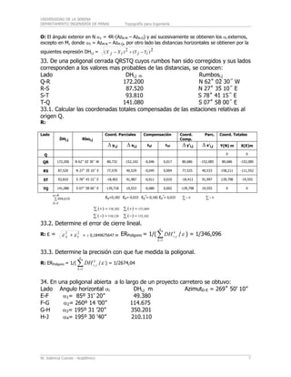 UNIVERSIDAD DE LA SERENA
DEPARTAMENTO INGENIERÍA DE MINAS Topografía para Ingeniería
W. Valencia Cuevas - Académico 7
O: El ángulo exterior en N α1 = 4R-(AzN-M – AzN-O) y así sucesivamente se obtienen los αi externos,
excepto en M, donde α5 = AzM-N – AzM-Q, por otro lado las distancias horizontales se obtienen por la
siguientes expresión DHi,j = 2)(2)( iYjYiXjX −+−
33. De una poligonal cerrada QRSTQ cuyos rumbos han sido corregidos y sus lados
corresponden a los valores mas probables de las distancias, se conocen:
Lado DHi,j m Rumbosi.j
Q-R 172.200 N 62˚ 02̀ 30˝ W
R-S 87.520 N 27˚ 35́ 10˝ E
S-T 93.810 S 78˚ 41̀ 15˝ E
T-Q 141.080 S 07˚ 58̀ 00˝ E
33.1. Calcular las coordenadas totales compensadas de las estaciones relativas al
origen Q.
R:
Coord. Parciales Compensación Coord. Parc.
Comp.
Coord. TotalesLado
⎯DHi,j Rboi,j
Δ yi,j Δ xi,j εyi εxi Δ y’i,j Δ x’i,j Y(N) m X(E)m
Q 0 0
QR 172,200 N 62˚ 02̀ 30˝ W 80,732 -152,102 -0,046 0,017 80,686 -152,085 80,686 -152,085
RS 87,520 N 27˚ 35́ 10˝ E 77,570 40,529 -0,045 0,004 77,525 40,533 158,211 -111,552
ST 93,810 S 78˚ 41̀ 15˝ E -18,402 91,987 -0,011 0,010 -18,413 91,997 139,798 -19,555
TQ 141,080 S 07˚ 58̀ 00˝ E -139,718 19,553 -0,080 0,002 -139,798 19,555 0 0
∑
=
=
4
1
610,494
n
k
εy=0,182 εx=-0,033 εy’=-0,182 εx’= 0,033 ∑= 0 ∑= 0
∑ =+ 302,158)( ∑ =+ 069,152)(
∑ =− 120,158)( ∑ =− 102,152)(
33.2. Determine el error de cierre lineal.
R: ε = 22
YX εε + = ± 0,1849675647 m ERPolígono = 1/( /∑=
n
k
k
jiDH
1
, ε ) = 1/346,096
33.3. Determine la precisión con que fue medida la poligonal.
R: ERPolígono = 1/( /∑=
n
k
k
jiDH
1
, ε ) = 1/2674,04
34. En una poligonal abierta a lo largo de un proyecto carretero se obtuvo:
Lado Angulo horizontal αi DHi,j m AzimutD-E = 269˚ 50’ 10”
E-F α1= 85º 31’ 20” 49.380
F-G α2= 260º 14 ’00” 114.675
G-H α3= 195º 31 ’20” 350.201
H-J α4= 195º 30 ’40” 210.110
 