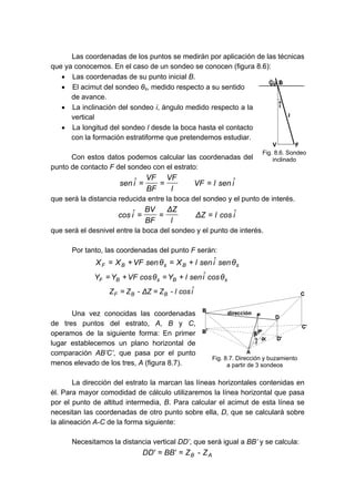 Las coordenadas de los puntos se medirán por aplicación de las técnicas
que ya conocemos. En el caso de un sondeo se conocen (figura 8.6):
• Las coordenadas de su punto inicial B.
• El acimut del sondeo θs, medido respecto a su sentido
de avance.
• La inclinación del sondeo i, ángulo medido respecto a la
vertical
• La longitud del sondeo l desde la boca hasta el contacto
con la formación estratiforme que pretendemos estudiar.
Con estos datos podemos calcular las coordenadas del
punto de contacto F del sondeo con el estrato:
î
sen
l
VF
l
VF
BF
VF
î
sen =
=
=
que será la distancia reducida entre la boca del sondeo y el punto de interés.
î
cos
l
Z
Δ
l
Z
Δ
BF
BV
î
cos =
=
=
que será el desnivel entre la boca del sondeo y el punto de interés.
Por tanto, las coordenadas del punto F serán:
s
B
s
B
F θ
sen
î
sen
l
X
θ
sen
VF
X
X +
=
+
=
s
B
s
B
F θ
cos
î
sen
l
Y
θ
cos
VF
Y
Y +
=
+
=
î
cos
l
-
Z
Z
Δ
-
Z
Z B
B
F =
=
Una vez conocidas las coordenadas
de tres puntos del estrato, A, B y C,
operamos de la siguiente forma: En primer
lugar establecemos un plano horizontal de
comparación AB’C’, que pasa por el punto
menos elevado de los tres, A (figura 8.7).
La dirección del estrato la marcan las líneas horizontales contenidas en
él. Para mayor comodidad de cálculo utilizaremos la línea horizontal que pasa
por el punto de altitud intermedia, B. Para calcular el acimut de esta línea se
necesitan las coordenadas de otro punto sobre ella, D, que se calculará sobre
la alineación A-C de la forma siguiente:
Necesitamos la distancia vertical DD’, que será igual a BB’ y se calcula:
A
B Z
-
Z
'
BB
'
DD =
=
Fig. 8.6. Sondeo
inclinado
Fig. 8.7. Dirección y buzamiento
a partir de 3 sondeos
 