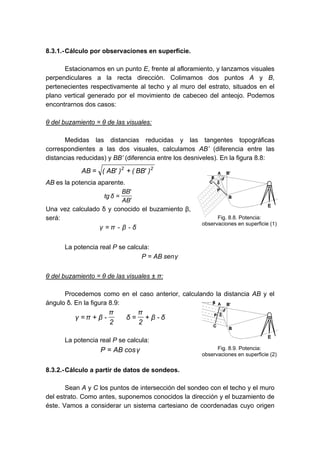 8.3.1.-Cálculo por observaciones en superficie.
Estacionamos en un punto E, frente al afloramiento, y lanzamos visuales
perpendiculares a la recta dirección. Colimamos dos puntos A y B,
pertenecientes respectivamente al techo y al muro del estrato, situados en el
plano vertical generado por el movimiento de cabeceo del anteojo. Podemos
encontrarnos dos casos:
θ del buzamiento = θ de las visuales:
Medidas las distancias reducidas y las tangentes topográficas
correspondientes a las dos visuales, calculamos AB’ (diferencia entre las
distancias reducidas) y BB’ (diferencia entre los desniveles). En la figura 8.8:
2
2
)
'
BB
(
)
'
AB
(
AB +
=
AB es la potencia aparente.
'
AB
'
BB
δ
tg =
Una vez calculado δ y conocido el buzamiento β,
será:
δ
-
β
-
π
γ =
La potencia real P se calcula:
γ
sen
AB
P =
θ del buzamiento = θ de las visuales ± π:
Procedemos como en el caso anterior, calculando la distancia AB y el
ángulo δ. En la figura 8.9:
δ
-
β
2
π
δ
2
π
-
β
π
γ +
=
+
=
La potencia real P se calcula:
γ
cos
AB
P =
8.3.2.-Cálculo a partir de datos de sondeos.
Sean A y C los puntos de intersección del sondeo con el techo y el muro
del estrato. Como antes, suponemos conocidos la dirección y el buzamiento de
éste. Vamos a considerar un sistema cartesiano de coordenadas cuyo origen
Fig. 8.8. Potencia:
observaciones en superficie (1)
Fig. 8.9. Potencia:
observaciones en superficie (2)
 