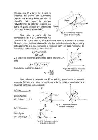 coincida con C y cuyo eje Y siga la
dirección del acimut del buzamiento
(figura 8.10). El eje X sigue, por tanto, la
dirección del muro del estrato.
Proyectaremos la potencia aparente AC
sobre el plano vertical ZY, obteniendo
una nueva potencia aparente BC.
Para ello, a partir de las
coordenadas de A y C calculamos AA’
(diferencia de coordenadas Z) y CA’ (distancia reducida entre ambos puntos).
El ángulo α será la diferencia en valor absoluto entre los acimutes del sondeo y
del buzamiento a la que sumamos o restamos 200g
, en caso necesario, de
manera que esté entre 0g
y 100g
. Tenemos:
α
cos
'
CA
'
CB =
BB’ = AA’
y la potencia aparente, proyectada sobre el plano ZY,
será:
2
2
)
'
BB
(
)
'
CB
(
CB +
=
Calculamos también el ángulo i’:
'
BB
'
CB
'
î
tg =
Para calcular la potencia real P del estrato, proyectamos la potencia
aparente BC sobre la recta perpendicular a la de máxima pendiente. Nos
podemos encontrar con dos casos:
θB
C
= θbuzamiento ± π
En las figuras:
)
β
-
'
î
(
cos
CB
P =
θB
C
= θbuzamiento
En la figura:
)
'
î
β
(
cos
CB
P +
=
Fig. 8.10. Potencia: mediante
datos de sondeos (1)
Fig. 8.11. Potencia: mediante
datos de sondeos (2)
Fig. 8.12. Potencia: mediante
datos de sondeos (3)
Fig. 8.13. Potencia: mediante
datos de sondeos (4)
 