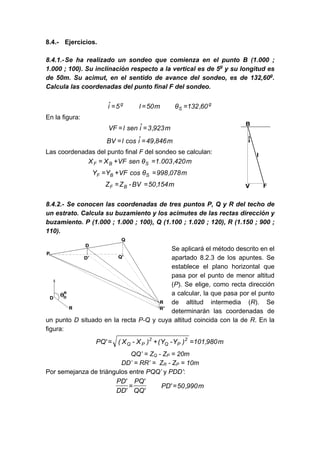 8.4.- Ejercicios.
8.4.1.-Se ha realizado un sondeo que comienza en el punto B (1.000 ;
1.000 ; 100). Su inclinación respecto a la vertical es de 5g
y su longitud es
de 50m. Su acimut, en el sentido de avance del sondeo, es de 132,60g
.
Calcula las coordenadas del punto final F del sondeo.
g
S
g
60
,
132
θ
m
50
l
5
î =
=
=
En la figura:
m
923
,
3
î
sen
l
VF =
=
m
846
,
49
î
cos
l
BV =
=
Las coordenadas del punto final F del sondeo se calculan:
m
420
,
003
.
1
θ
sen
VF
X
X S
B
F =
+
=
m
078
,
998
θ
cos
VF
Y
Y S
B
F =
+
=
m
154
,
50
BV
-
Z
Z B
F =
=
8.4.2.- Se conocen las coordenadas de tres puntos P, Q y R del techo de
un estrato. Calcula su buzamiento y los acimutes de las rectas dirección y
buzamiento. P (1.000 ; 1.000 ; 100), Q (1.100 ; 1.020 ; 120), R (1.150 ; 900 ;
110).
Se aplicará el método descrito en el
apartado 8.2.3 de los apuntes. Se
establece el plano horizontal que
pasa por el punto de menor altitud
(P). Se elige, como recta dirección
a calcular, la que pasa por el punto
de altitud intermedia (R). Se
determinarán las coordenadas de
un punto D situado en la recta P-Q y cuya altitud coincida con la de R. En la
figura:
m
980
,
101
)
Y
-
Y
(
)
X
-
X
(
'
PQ 2
P
Q
2
P
Q =
+
=
QQ’ = ZQ - ZP = 20m
DD’ = RR’ = ZR - ZP = 10m
Por semejanza de triángulos entre PQQ’ y PDD’:
m
990
,
50
'
PD
'
QQ
'
PQ
'
DD
'
PD
=
=
 