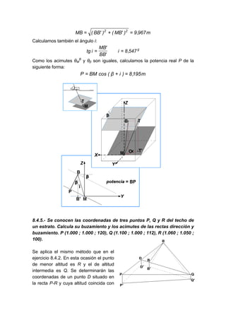 m
967
,
9
)
'
MB
(
)
'
BB
(
MB 2
2
=
+
=
Calculamos también el ángulo i:
g
547
,
8
i
'
BB
'
MB
i
tg =
=
Como los acimutes θM
B
y θβ son iguales, calculamos la potencia real P de la
siguiente forma:
m
195
,
8
)
i
β
(
cos
BM
P =
+
=
8.4.5.- Se conocen las coordenadas de tres puntos P, Q y R del techo de
un estrato. Calcula su buzamiento y los acimutes de las rectas dirección y
buzamiento. P (1.000 ; 1.000 ; 120), Q (1.100 ; 1.000 ; 112), R (1.060 ; 1.050 ;
100).
Se aplica el mismo método que en el
ejercicio 8.4.2. En esta ocasión el punto
de menor altitud es R y el de altitud
intermedia es Q. Se determinarán las
coordenadas de un punto D situado en
la recta P-R y cuya altitud coincida con
 