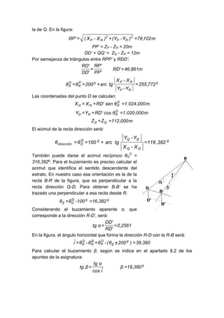 la de Q. En la figura:
m
102
,
78
)
Y
-
Y
(
)
X
-
X
(
'
RP 2
R
P
2
R
P =
+
=
PP’ = ZP - ZR = 20m
DD’ = QQ’ = ZQ - ZR = 12m
Por semejanza de triángulos entre RPP’ y RDD’:
m
861
,
46
'
RD
'
PP
'
RP
'
DD
'
RD
=
=
g
R
P
R
P
g
P
R
D
R 772
,
255
Y
-
Y
X
-
X
tg
arc
200
θ
θ =
+
=
=
Las coordenadas del punto D se calculan:
m
000
,
024
.
1
θ
sen
'
RD
X
X D
R
R
D =
+
=
m
000
,
020
.
1
θ
cos
'
RD
Y
Y D
R
R
D =
+
=
m
000
,
112
Z
Z Q
D =
=
El acimut de la recta dirección será:
g
D
Q
D
Q
g
Q
D
dirección 382
,
116
X
-
X
Y
-
Y
tg
arc
100
θ
θ =
+
=
=
También puede darse el acimut recíproco θQ
D
=
316,382g
. Para el buzamiento es preciso calcular el
acimut que identifica el sentido descendente del
estrato. En nuestro caso esa orientación es la de la
recta B-R de la figura, que es perpendicular a la
recta dirección Q-D. Para obtener B-B’ se ha
trazado una perpendicular a esa recta desde R.
g
g
Q
D
β 382
,
16
100
-
θ
θ =
=
Considerando el buzamiento aparente α, que
corresponde a la dirección R-D’, será:
2561
,
0
'
RD
'
DD
α
tg =
=
En la figura, el ángulo horizontal que forma la dirección R-D con la R-B será:
390
,
39
)
200
θ
(
-
θ
θ
-
θ
î g
β
D
P
B
R
D
R =
±
=
=
Para calcular el buzamiento β, según se indica en el apartado 8.2 de los
apuntes de la asignatura:
g
380
,
19
β
î
cos
α
tg
β
tg =
=
 