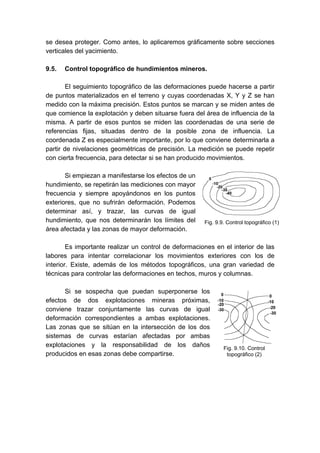 se desea proteger. Como antes, lo aplicaremos gráficamente sobre secciones
verticales del yacimiento.
9.5. Control topográfico de hundimientos mineros.
El seguimiento topográfico de las deformaciones puede hacerse a partir
de puntos materializados en el terreno y cuyas coordenadas X, Y y Z se han
medido con la máxima precisión. Estos puntos se marcan y se miden antes de
que comience la explotación y deben situarse fuera del área de influencia de la
misma. A partir de esos puntos se miden las coordenadas de una serie de
referencias fijas, situadas dentro de la posible zona de influencia. La
coordenada Z es especialmente importante, por lo que conviene determinarla a
partir de nivelaciones geométricas de precisión. La medición se puede repetir
con cierta frecuencia, para detectar si se han producido movimientos.
Si empiezan a manifestarse los efectos de un
hundimiento, se repetirán las mediciones con mayor
frecuencia y siempre apoyándonos en los puntos
exteriores, que no sufrirán deformación. Podemos
determinar así, y trazar, las curvas de igual
hundimiento, que nos determinarán los límites del
área afectada y las zonas de mayor deformación.
Es importante realizar un control de deformaciones en el interior de las
labores para intentar correlacionar los movimientos exteriores con los de
interior. Existe, además de los métodos topográficos, una gran variedad de
técnicas para controlar las deformaciones en techos, muros y columnas.
Si se sospecha que puedan superponerse los
efectos de dos explotaciones mineras próximas,
conviene trazar conjuntamente las curvas de igual
deformación correspondientes a ambas explotaciones.
Las zonas que se sitúan en la intersección de los dos
sistemas de curvas estarían afectadas por ambas
explotaciones y la responsabilidad de los daños
producidos en esas zonas debe compartirse.
Fig. 9.9. Control topográfico (1)
Fig. 9.10. Control
topográfico (2)
 