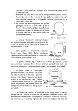 Fig. 10.3. Galería ovoide
naturaleza de los terrenos a atravesar y de los medios económicos de
que se disponga.
• El trazado del túnel dependerá de la configuración topográfica y de la
función del mismo. Dependiendo de ésta podemos encontrarnos con
determinadas limitaciones en el trazado, relativas a la pendiente, al
radio de las curvas, etc.
• La sección del túnel dependerá del estudio
geológico previo, de la profundidad y de la
función del mismo (figura 10.2). Estos factores
condicionan, también, el tipo de revestimiento
a emplear para que la obra pueda resistir las
presiones del terreno.
Los túneles más sencillos están constituidos
por simples tuberías enterradas, generalmente de
hormigón. Se excavan en zanja, que se rellena una
vez situadas las tuberías.
Otras galerías de saneamiento presentan
forma ovoide (figura 10.3). Suelen construirse
mediante elementos prefabricados de hormigón y,
habitualmente, se excavan en zanja.
Las galerías visitables (figura 10.4) tienen un andén que permite el paso
de un hombre y además de su función principal (generalmente, redes de
saneamiento) permiten instalar conducciones para gas, agua y/o electricidad.
En otros casos se construyen
grandes colectores, que recogen las aguas
de todo el sistema de tuberías y galerías
(figura 10.5). Suelen disponer de doble
andén y se aprovechan para instalar
conducciones de servicios. En todas estas
obras, la pendiente del trazado debe ser
compatible con la conducción de agua por
gravedad.
Los túneles de carretera o autopista (figura 10.6) suelen presentar
sección circular, aunque en ocasiones se prefieren secciones de otro tipo.
Normalmente van revestidos y disponen de sistemas de ventilación y drenaje,
de iluminación y de control y vigilancia. En ocasiones, disponen de áreas de
Fig. 10.4. Galería visitable
Fig. 10.5. Grandes colectores
 