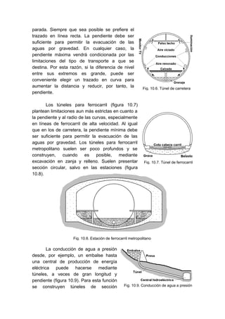 Fig. 10.7. Túnel de ferrocarril
Fig. 10.8. Estación de ferrocarril metropolitano
parada. Siempre que sea posible se prefiere el
trazado en línea recta. La pendiente debe ser
suficiente para permitir la evacuación de las
aguas por gravedad. En cualquier caso, la
pendiente máxima vendrá condicionada por las
limitaciones del tipo de transporte a que se
destina. Por esta razón, si la diferencia de nivel
entre sus extremos es grande, puede ser
conveniente elegir un trazado en curva para
aumentar la distancia y reducir, por tanto, la
pendiente.
Los túneles para ferrocarril (figura 10.7)
plantean limitaciones aun más estrictas en cuanto a
la pendiente y al radio de las curvas, especialmente
en líneas de ferrocarril de alta velocidad. Al igual
que en los de carretera, la pendiente mínima debe
ser suficiente para permitir la evacuación de las
aguas por gravedad. Los túneles para ferrocarril
metropolitano suelen ser poco profundos y se
construyen, cuando es posible, mediante
excavación en zanja y relleno. Suelen presentar
sección circular, salvo en las estaciones (figura
10.8).
La conducción de agua a presión
desde, por ejemplo, un embalse hasta
una central de producción de energía
eléctrica puede hacerse mediante
túneles, a veces de gran longitud y
pendiente (figura 10.9). Para esta función
se construyen túneles de sección
Fig. 10.6. Túnel de carretera
Fig. 10.9. Conducción de agua a presión
 