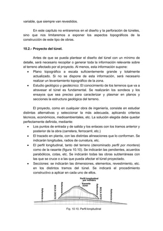Fig. 10.10. Perfil longitudinal
variable, que siempre van revestidos.
En este capítulo no entraremos en el diseño y la perforación de túneles,
sino que nos limitaremos a exponer los aspectos topográficos de la
construcción de este tipo de obras.
10.2.- Proyecto del túnel.
Antes de que se pueda plantear el diseño del túnel con un mínimo de
detalle, será necesario recopilar o generar toda la información relevante sobre
el terreno afectado por el proyecto. Al menos, esta información supone:
• Plano topográfico a escala suficientemente grande y totalmente
actualizado. Si no se dispone de esta información, será necesario
realizar un levantamiento topográfico de la zona.
• Estudio geológico y geotécnico: El conocimiento de los terrenos que va a
atravesar el túnel es fundamental. Se realizarán los sondeos y los
ensayos que sea preciso para caracterizar y plasmar en planos y
secciones la estructura geológica del terreno.
El proyecto, como en cualquier obra de ingeniería, consiste en estudiar
distintas alternativas y seleccionar la más adecuada, aplicando criterios
técnicos, económicos, medioambientales, etc. La solución elegida debe quedar
perfectamente definida, mediante:
• Los puntos de entrada y de salida y los enlaces con los tramos anterior y
posterior de la obra (carretera, ferrocarril, etc.)
• El trazado en planta, con las distintas alineaciones que lo conforman. Se
indicarán longitudes, radios de curvatura, etc.
• El perfil longitudinal, tanto del terreno (denominado perfil por montera)
como de la rasante (figura 10.10). Se indicarán las pendientes, acuerdos
parabólicos, cotas, etc. Se indicarán todas las obras subterráneas con
las que se cruce o a las que pueda afectar el túnel proyectado.
• Secciones: se indicarán las dimensiones, elementos, revestimiento, etc.
en los distintos tramos del túnel. Se indicará el procedimiento
constructivo a aplicar en cada uno de ellos.
 