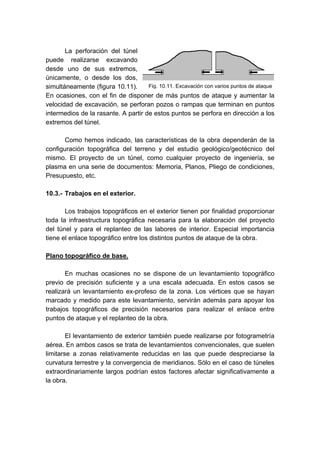 Fig. 10.11. Excavación con varios puntos de ataque
La perforación del túnel
puede realizarse excavando
desde uno de sus extremos,
únicamente, o desde los dos,
simultáneamente (figura 10.11).
En ocasiones, con el fin de disponer de más puntos de ataque y aumentar la
velocidad de excavación, se perforan pozos o rampas que terminan en puntos
intermedios de la rasante. A partir de estos puntos se perfora en dirección a los
extremos del túnel.
Como hemos indicado, las características de la obra dependerán de la
configuración topográfica del terreno y del estudio geológico/geotécnico del
mismo. El proyecto de un túnel, como cualquier proyecto de ingeniería, se
plasma en una serie de documentos: Memoria, Planos, Pliego de condiciones,
Presupuesto, etc.
10.3.- Trabajos en el exterior.
Los trabajos topográficos en el exterior tienen por finalidad proporcionar
toda la infraestructura topográfica necesaria para la elaboración del proyecto
del túnel y para el replanteo de las labores de interior. Especial importancia
tiene el enlace topográfico entre los distintos puntos de ataque de la obra.
Plano topográfico de base.
En muchas ocasiones no se dispone de un levantamiento topográfico
previo de precisión suficiente y a una escala adecuada. En estos casos se
realizará un levantamiento ex-profeso de la zona. Los vértices que se hayan
marcado y medido para este levantamiento, servirán además para apoyar los
trabajos topográficos de precisión necesarios para realizar el enlace entre
puntos de ataque y el replanteo de la obra.
El levantamiento de exterior también puede realizarse por fotogrametría
aérea. En ambos casos se trata de levantamientos convencionales, que suelen
limitarse a zonas relativamente reducidas en las que puede despreciarse la
curvatura terrestre y la convergencia de meridianos. Sólo en el caso de túneles
extraordinariamente largos podrían estos factores afectar significativamente a
la obra.
 