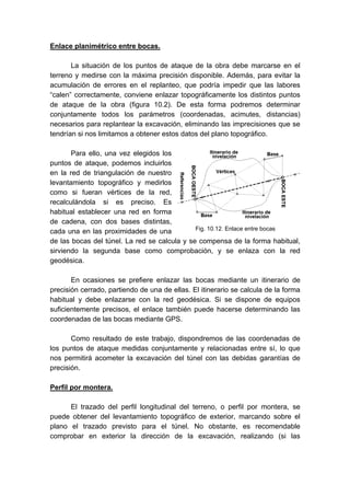 Enlace planimétrico entre bocas.
La situación de los puntos de ataque de la obra debe marcarse en el
terreno y medirse con la máxima precisión disponible. Además, para evitar la
acumulación de errores en el replanteo, que podría impedir que las labores
“calen” correctamente, conviene enlazar topográficamente los distintos puntos
de ataque de la obra (figura 10.2). De esta forma podremos determinar
conjuntamente todos los parámetros (coordenadas, acimutes, distancias)
necesarios para replantear la excavación, eliminando las imprecisiones que se
tendrían si nos limitamos a obtener estos datos del plano topográfico.
Para ello, una vez elegidos los
puntos de ataque, podemos incluirlos
en la red de triangulación de nuestro
levantamiento topográfico y medirlos
como si fueran vértices de la red,
recalculándola si es preciso. Es
habitual establecer una red en forma
de cadena, con dos bases distintas,
cada una en las proximidades de una
de las bocas del túnel. La red se calcula y se compensa de la forma habitual,
sirviendo la segunda base como comprobación, y se enlaza con la red
geodésica.
En ocasiones se prefiere enlazar las bocas mediante un itinerario de
precisión cerrado, partiendo de una de ellas. El itinerario se calcula de la forma
habitual y debe enlazarse con la red geodésica. Si se dispone de equipos
suficientemente precisos, el enlace también puede hacerse determinando las
coordenadas de las bocas mediante GPS.
Como resultado de este trabajo, dispondremos de las coordenadas de
los puntos de ataque medidas conjuntamente y relacionadas entre sí, lo que
nos permitirá acometer la excavación del túnel con las debidas garantías de
precisión.
Perfil por montera.
El trazado del perfil longitudinal del terreno, o perfil por montera, se
puede obtener del levantamiento topográfico de exterior, marcando sobre el
plano el trazado previsto para el túnel. No obstante, es recomendable
comprobar en exterior la dirección de la excavación, realizando (si las
Fig. 10.12. Enlace entre bocas
 