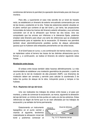 condiciones del terreno lo permiten) la operación denominada paso de línea por
montera.
Para ello, y suponiendo el caso más sencillo de un túnel de trazado
recto, se establecerá un itinerario de exterior encuadrado comenzando por una
de las bocas y acabando en la otra. Todas las estaciones estarán situadas en
el plano vertical que contiene al eje del túnel y, por tanto, las proyecciones
horizontales de todos los tramos del itinerario estarán alineadas y sus acimutes
coincidirán con el de la alineación que forman las dos bocas. Una vez
comprobado que los errores son inferiores a la tolerancia fijada, podemos
emplear este itinerario para situar una serie de referencias que se emplearán
posteriormente para el replanteo de la excavación. El itinerario nos permitirá
también situar planimétricamente posibles puntos de ataque adicionales
(pozos) que no hubieran sido enlazados previamente con las otras bocas.
Si el túnel fuese en curva, o una combinación de tramos rectos y curvos,
se replantean sobre el terreno las trazas de las distintas alineaciones que lo
forman y, a continuación, se realiza el itinerario de exterior siguiendo estas
trazas.
Nivelación entre bocas.
El enlace entre bocas también debe hacerse altimétricamente. Lo más
recomendable es establecer una nivelación geométrica de precisión, a partir de
un punto de la red de nivelación de alta precisión (NAP). Los itinerarios de
nivelación deben ser cerrados y servirán para calcular la coordenada Z de
todos los puntos de ataque de la obra, incluyendo pozos y rampas si los
hubiese.
10.4.- Replanteo del eje del túnel.
Una vez realizados los trabajos de enlace entre bocas y el paso por
montera, y antes de comenzar la excavación, se marca, siguiendo la alineación
del eje del túnel, un mínimo de tres puntos en cada uno de los extremos. Estas
referencias se eligen de forma que no se vean afectadas por los trabajos de
excavación y se señalan de forma permanente.
Estacionando un instrumento
topográfico en el punto central y
visando al siguiente, tendremos
materializada la alineación inicial del
túnel y podremos comenzar el Fig. 10.13. Replanteo del eje
 