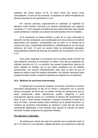 replanteo del mismo (figura 10.13). El tercer punto nos servirá como
comprobación. A partir de ese momento, el replanteo se realiza empleando las
técnicas descritas en los apartados 6.3 y 6.4.
Por razones prácticas, especialmente la visibilidad, el replanteo en
altimetría suele hacerse marcando una rasante sobreelevada una magnitud
constante (1 a 1,5m) respecto a la altitud del piso teórico del túnel. Esta rasante
puede señalizarse mediante una cuerda horizontal tendida entre los hastiales.
Si la excavación se realiza también a partir de un pozo intermedio la
operación es más complicada. Las coordenadas de la boca del pozo se habrán
determinado con precisión, comprobando que se sitúa en la vertical de la
rasante del túnel y enlazándola planimétrica y altimétricamente con las bocas
extremas del túnel. El pozo se excava hasta la profundidad apropiada,
comprobándola mediante las técnicas de medición que se explicaron en 2.3.2 y
2.3.3.
Para poder replantear la excavación que se realiza desde el fondo del
pozo debemos transmitir la orientación al interior. Para ello se emplearán los
métodos descritos en 5.3. La precisión que pueden proporcionar algunos de
estos métodos es limitada, por lo que deben emplearse con las debidas
precauciones. Las mismas consideraciones valen para el caso de que el
ataque se realice a partir de rampas intermedias. Los cálculos necesarios para
proyectar la labor auxiliar y realizar el replanteo se explicaron en el capítulo 6.
10.5.- Medición de secciones transversales.
A medida que la excavación progresa, es preciso comprobar la sección
transversal (perpendicular al eje) de la misma y compararla con la sección
teórica proyectada, de forma que se puedan corregir las desviaciones que se
vayan produciendo. Estas desviaciones pueden obligarnos a picar
manualmente algunas zonas y/o a aumentar el espesor del revestimiento en
otras, lo que a veces resulta complicado y siempre incrementa el coste de la
obra. Por tanto, conviene realizar estos controles con la debida frecuencia. La
medición de secciones transversales se realizará a partir del eje del túnel,
previamente replanteado y sirve también para calcular el volumen de tierras
removido. Pueden emplearse los siguientes métodos:
Por abscisas y ordenadas.
Se empieza por marcar dos ejes en la sección que se pretende medir: el
eje Y se marca con una plomada, colgada del techo, que pasará por el eje del
 