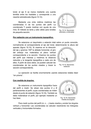 túnel; el eje X se marca mediante una cuerda
tendida entre los hastiales y corresponde a una
rasante sobreelevada (figura 10.14).
Mediante una cinta métrica medimos las
coordenadas X de los puntos del perfil. La
coordenada Y puede medirse con ayuda de una
mira. El método es lento y sólo válido para túneles
de pequeña sección.
Por radiación con un instrumento topográfico.
Se estaciona un taquímetro o estación total sobre un punto conocido,
normalmente el correspondiente al eje del túnel, determinando la altura del
aparato (figura 10.15). Si visamos en la dirección
del eje y giramos 100g
la alidada horizontal, el giro
del anteojo nos materializa el plano vertical
correspondiente a la sección. Visamos los puntos
del perfil que interese y medimos la distancia
reducida y la tangente topográfica a cada uno de
ellos. A partir de esos datos, se pueden calcular las
coordenadas de los puntos visados y trazar la
sección correspondiente.
La operación se facilita enormemente usando estaciones totales láser
“sin prisma”.
Con medida de ángulos.
Se estaciona un instrumento topográfico fuera
del perfil a medir. Se sitúan dos puntos A y B
pertenecientes al perfil, cuyas coordenadas se miden
desde el punto de estación (figura 10.16). También se
debe materializar el perfil, por ejemplo mediante un
haz láser.
Para medir puntos del perfil (m, n, ...) basta visarlos y anotar los ángulos
vertical y horizontal. Las coordenadas se calculan resolviendo los triángulos
verticales y horizontales formados.
Fig. 10.14. Secciones:
abscisas y ordenadas
Fig. 10.15. Secciones:
radiación
Fig. 10.16. Secciones:
medida de ángulos
 