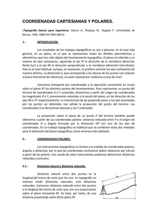 COORDENADAS CARTESIANAS Y POLARES.
(Topografía básica para ingenieros. García A., Rosique M., Segado F. Universidad de
Murcia, 1994. ISBN 84-7684-568-5)
1.‐  INTRODUCCION. 
 
  Los resultados de los trabajos topográficos se van a plasmar, en el caso más 
general,  en  un  plano,  en  el  que  se  representan  todos  los  detalles  planimétricos  y 
altimétricos que han sido objeto del levantamiento topográfico. El plano irá referido a un 
sistema de ejes cartesianos, siguiendo el eje YY la dirección de la meridiana (dirección 
Norte‐Sur) y el eje XX la dirección perpendicular a la meridiana (dirección Este‐Oeste). 
Este es el caso habitual, aunque, en ocasiones, se prefiere orientar los ejes cartesianos de 
manera distinta. La dimensión Z, que corresponde a las alturas de los puntos con relación 
al plano horizontal de referencia, se suele representar mediante curvas de nivel. 
 
  Llamamos transporte por coordenadas a la operación consistente en trazar 
sobre el plano XY los distintos puntos del levantamiento. Para representar un punto del 
terreno de coordenadas X e Y conocidas, llevaremos a partir del origen de coordenadas 
las magnitudes X e Y, previamente reducidas a la escala del plano, en las dirección de los 
ejes XX e YY respectivamente. La intersección de las perpendiculares a los ejes levantadas 
por  los  puntos  así  obtenidos  nos  señala  la  proyección  del  punto  del  terreno.  Las 
coordenadas X se denominan abscisas y las Y ordenadas. 
 
  La  proyección  sobre  el  plano  de  un  punto  P  del  terreno  también  puede 
obtenerse a partir de sus coordenadas polares: distancia reducida entre P y el origen de 
coordenadas  O  y  ángulo  formado  por  la  alineación  OP  con  uno  de  los  ejes  de 
coordenadas. En un trabajo topográfico es habitual que se combinen estos dos métodos 
para la obtención del plano topográfico, como veremos más adelante. 
 
2.‐  COORDENADAS POLARES. 
 
  Los instrumentos topográficos se limitan a la medida de coordenadas polares, 
ángulos y distancias, por lo que las coordenadas cartesianas deben deducirse por cálculo 
a partir de las polares. Con ayuda de estos instrumentos podemos determinar distancias 
reducidas y acimutes. 
 
2.1.‐  Distancia natural y distancia reducida.  
 
  Distancia  natural  entre  dos  puntos  es  la 
longitud del tramo de recta que los une. En topografía no 
interesa  medir  distancias  naturales,  sino  distancias 
reducidas. Llamamos distancia reducida entre dos puntos 
a la longitud del tramo de recta que une sus proyecciones 
sobre el plano horizontal XY. Se trata, por tanto, de una 
distancia proyectada sobre dicho plano XY. 
 
 