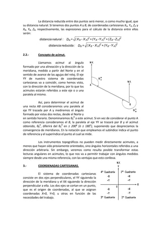   La distancia reducida entre dos puntos será menor, o como mucho igual, que 
su distancia natural. Si tenemos dos puntos A y B, de coordenadas cartesianas XA, YA, ZA y 
XB,  YB,  ZB,  respectivamente,  las  expresiones  para  el  cálculo  de  la  distancia  entre  ellos 
serán: 
)
Z
-
Z
(
+
)
Y
-
Y
(
+
)
X
-
X
(
=
D
:
natural
distancia A
B
2
A
B
2
A
B
2
N  
  )
Y
-
Y
(
+
)
X
-
X
(
=
D
:
reducida
distancia A
B
2
A
B
2
R  
 
2.2.‐  Concepto de acimut. 
 
  Llamamos  acimut  al  ángulo 
formado por una alineación y la dirección de la 
meridiana,  medido  a  partir  del  Norte  y  en  el 
sentido de avance de las agujas del reloj. El eje 
YY  de  nuestro  sistema  de  coordenadas 
cartesianas  va a coincidir, como  hemos  visto, 
con la dirección de la meridiana, por lo que los 
acimutes estarán referidos a este eje o a una 
paralela al mismo. 
 
  Así,  para  determinar  el  acimut  de 
una  recta  AB  consideraremos  una  paralela  al 
eje  YY  trazada  por  A  y  mediremos  el  ángulo 
formado por estas dos rectas, desde el Norte y 
en sentido horario. Denominaremos θA
B
 a este acimut. Si en vez de considerar el punto A 
como  referencia  consideramos  el  B,  la  paralela  al  eje  YY  se  trazará  por  B  y  el  acimut 
obtenido,  θB
A
,  diferirá  del  θA
B
  en  ±  200g
  (ó  ±  180o
),  suponiendo  que  despreciamos  la 
convergencia de meridianos. En la notación que empleamos el subíndice indica el punto 
de referencia y el superíndice el punto al cual se mide. 
 
  Los  instrumentos  topográficos  no  pueden  medir  directamente  acimutes,  a 
menos que hayan sido previamente orientados, sino ángulos horizontales referidos a una 
dirección  arbitraria.  Sin  embargo,  veremos  como  resulta  posible  transformar  estas 
lecturas angulares en acimutes, lo que nos va a permitir trabajar con ángulos medidos 
siempre desde una misma referencia, con las ventajas que esto conlleva. 
 
3.‐  COORDENADAS CARTESIANAS. 
 
  El  sistema  de  coordenadas  cartesianas 
consiste en dos ejes perpendiculares, el YY siguiendo la 
dirección de la meridiana y el XX siguiendo la dirección 
perpendicular a ella. Los dos ejes se cortan en un punto, 
que  es  el  origen  de  coordenadas,  al  que  se  asignan 
coordenadas  X=0,  Y=0,  u  otras  en  función  de  las 
necesidades del trabajo. 
 
 