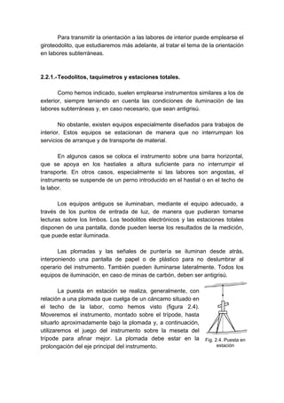 Para transmitir la orientación a las labores de interior puede emplearse el
giroteodolito, que estudiaremos más adelante, al tratar el tema de la orientación
en labores subterráneas.
2.2.1.-Teodolitos, taquímetros y estaciones totales.
Como hemos indicado, suelen emplearse instrumentos similares a los de
exterior, siempre teniendo en cuenta las condiciones de iluminación de las
labores subterráneas y, en caso necesario, que sean antigrisú.
No obstante, existen equipos especialmente diseñados para trabajos de
interior. Estos equipos se estacionan de manera que no interrumpan los
servicios de arranque y de transporte de material.
En algunos casos se coloca el instrumento sobre una barra horizontal,
que se apoya en los hastiales a altura suficiente para no interrumpir el
transporte. En otros casos, especialmente si las labores son angostas, el
instrumento se suspende de un perno introducido en el hastial o en el techo de
la labor.
Los equipos antiguos se iluminaban, mediante el equipo adecuado, a
través de los puntos de entrada de luz, de manera que pudieran tomarse
lecturas sobre los limbos. Los teodolitos electrónicos y las estaciones totales
disponen de una pantalla, donde pueden leerse los resultados de la medición,
que puede estar iluminada.
Las plomadas y las señales de puntería se iluminan desde atrás,
interponiendo una pantalla de papel o de plástico para no deslumbrar al
operario del instrumento. También pueden iluminarse lateralmente. Todos los
equipos de iluminación, en caso de minas de carbón, deben ser antigrisú.
La puesta en estación se realiza, generalmente, con
relación a una plomada que cuelga de un cáncamo situado en
el techo de la labor, como hemos visto (figura 2.4).
Moveremos el instrumento, montado sobre el trípode, hasta
situarlo aproximadamente bajo la plomada y, a continuación,
utilizaremos el juego del instrumento sobre la meseta del
trípode para afinar mejor. La plomada debe estar en la
prolongación del eje principal del instrumento.
Fig. 2.4. Puesta en
estación
 