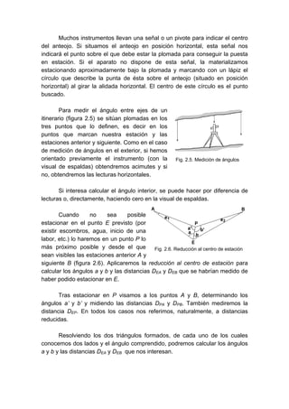 Muchos instrumentos llevan una señal o un pivote para indicar el centro
del anteojo. Si situamos el anteojo en posición horizontal, esta señal nos
indicará el punto sobre el que debe estar la plomada para conseguir la puesta
en estación. Si el aparato no dispone de esta señal, la materializamos
estacionando aproximadamente bajo la plomada y marcando con un lápiz el
círculo que describe la punta de ésta sobre el anteojo (situado en posición
horizontal) al girar la alidada horizontal. El centro de este círculo es el punto
buscado.
Para medir el ángulo entre ejes de un
itinerario (figura 2.5) se sitúan plomadas en los
tres puntos que lo definen, es decir en los
puntos que marcan nuestra estación y las
estaciones anterior y siguiente. Como en el caso
de medición de ángulos en el exterior, si hemos
orientado previamente el instrumento (con la
visual de espaldas) obtendremos acimutes y si
no, obtendremos las lecturas horizontales.
Si interesa calcular el ángulo interior, se puede hacer por diferencia de
lecturas o, directamente, haciendo cero en la visual de espaldas.
Cuando no sea posible
estacionar en el punto E previsto (por
existir escombros, agua, inicio de una
labor, etc.) lo haremos en un punto P lo
más próximo posible y desde el que
sean visibles las estaciones anterior A y
siguiente B (figura 2.6). Aplicaremos la reducción al centro de estación para
calcular los ángulos a y b y las distancias DEA y DEB que se habrían medido de
haber podido estacionar en E.
Tras estacionar en P visamos a los puntos A y B, determinando los
ángulos a’ y b’ y midiendo las distancias DPA y DPB. También mediremos la
distancia DEP. En todos los casos nos referimos, naturalmente, a distancias
reducidas.
Resolviendo los dos triángulos formados, de cada uno de los cuales
conocemos dos lados y el ángulo comprendido, podremos calcular los ángulos
a y b y las distancias DEA y DEB que nos interesan.
Fig. 2.5. Medición de ángulos
Fig. 2.6. Reducción al centro de estación
 