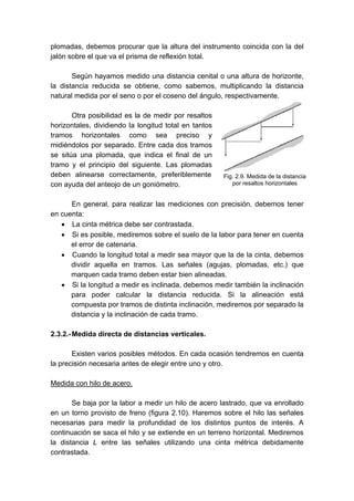 plomadas, debemos procurar que la altura del instrumento coincida con la del
jalón sobre el que va el prisma de reflexión total.
Según hayamos medido una distancia cenital o una altura de horizonte,
la distancia reducida se obtiene, como sabemos, multiplicando la distancia
natural medida por el seno o por el coseno del ángulo, respectivamente.
Otra posibilidad es la de medir por resaltos
horizontales, dividiendo la longitud total en tantos
tramos horizontales como sea preciso y
midiéndolos por separado. Entre cada dos tramos
se sitúa una plomada, que indica el final de un
tramo y el principio del siguiente. Las plomadas
deben alinearse correctamente, preferiblemente
con ayuda del anteojo de un goniómetro.
En general, para realizar las mediciones con precisión, debemos tener
en cuenta:
• La cinta métrica debe ser contrastada.
• Si es posible, mediremos sobre el suelo de la labor para tener en cuenta
el error de catenaria.
• Cuando la longitud total a medir sea mayor que la de la cinta, debemos
dividir aquella en tramos. Las señales (agujas, plomadas, etc.) que
marquen cada tramo deben estar bien alineadas.
• Si la longitud a medir es inclinada, debemos medir también la inclinación
para poder calcular la distancia reducida. Si la alineación está
compuesta por tramos de distinta inclinación, mediremos por separado la
distancia y la inclinación de cada tramo.
2.3.2.-Medida directa de distancias verticales.
Existen varios posibles métodos. En cada ocasión tendremos en cuenta
la precisión necesaria antes de elegir entre uno y otro.
Medida con hilo de acero.
Se baja por la labor a medir un hilo de acero lastrado, que va enrollado
en un torno provisto de freno (figura 2.10). Haremos sobre el hilo las señales
necesarias para medir la profundidad de los distintos puntos de interés. A
continuación se saca el hilo y se extiende en un terreno horizontal. Mediremos
la distancia L entre las señales utilizando una cinta métrica debidamente
contrastada.
Fig. 2.9. Medida de la distancia
por resaltos horizontales
 