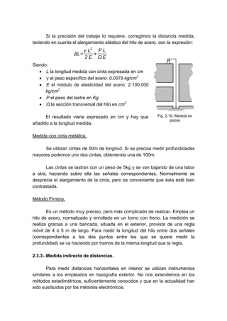 Si la precisión del trabajo lo requiere, corregimos la distancia medida,
teniendo en cuenta el alargamiento elástico del hilo de acero, con la expresión:
E
Ω
L
P
E
2
L
γ
L
Δ
2
+
=
Siendo:
• L la longitud medida con cinta expresada en cm
• γ el peso específico del acero: 0,0079 kg/cm3
• E el módulo de elasticidad del acero: 2.100.000
kg/cm2
• P el peso del lastre en Kg
• Ω la sección transversal del hilo en cm2
El resultado viene expresado en cm y hay que
añadirlo a la longitud medida.
Medida con cinta metálica.
Se utilizan cintas de 50m de longitud. Si se precisa medir profundidades
mayores podemos unir dos cintas, obteniendo una de 100m.
Las cintas se lastran con un peso de 5kg y se van bajando de una labor
a otra, haciendo sobre ella las señales correspondientes. Normalmente se
desprecia el alargamiento de la cinta, pero es conveniente que ésta esté bien
contrastada.
Método Firminy.
Es un método muy preciso, pero más complicado de realizar. Emplea un
hilo de acero, normalizado y enrollado en un torno con freno. La medición se
realiza gracias a una bancada, situada en el exterior, provista de una regla
móvil de 4 ó 5 m de largo. Para medir la longitud del hilo entre dos señales
(correspondientes a los dos puntos entre los que se quiere medir la
profundidad) se va haciendo por tramos de la misma longitud que la regla.
2.3.3.-Medida indirecta de distancias.
Para medir distancias horizontales en interior se utilizan instrumentos
similares a los empleados en topografía exterior. No nos extendemos en los
métodos estadimétricos, suficientemente conocidos y que en la actualidad han
sido sustituidos por los métodos electrónicos.
Fig. 2.10. Medida en
pozos
 