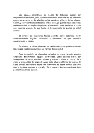 Los equipos electrónicos de medida de distancias pueden ser
empleados en el interior, pero conviene comprobar antes que no se producen
errores provocados por la reflexión en las paredes y el techo de las labores.
Son muy convenientes las estaciones totales láser, ya que las distancias cortas
pueden medirse sin empleo de prisma y el mismo haz láser nos indica el punto
que estamos visando, lo que facilita el levantamiento de puntos de difícil
acceso.
El empleo de estaciones totales permite, como sabemos, medir
simultáneamente ángulos, distancias y desniveles, lo que simplifica
enormemente el trabajo.
En el caso de minas grisuosas, es preciso comprobar previamente que
los equipos electrónicos cumplen las normas de seguridad.
Para la medición de distancias verticales en pozos, también pueden
emplearse determinados equipos electrónicos. Estos equipos deben ser
susceptibles de lanzar visuales cenitales y admitir oculares acodados. Para
medir la profundidad del pozo, el equipo debe situarse al fondo del mismo. Si
fuese preciso estacionarlo sobre una plataforma, se deben montar dos: una
para el equipo y otra para el operador. De lo contrario, los movimientos de éste
podrían transmitirse a aquel.
 
