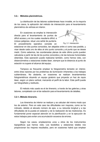3.2.- Métodos planimétricos.
La distribución de las labores subterráneas hace inviable, en la mayoría
de los casos, la aplicación del método de intersección para el levantamiento
planimétrico de vértices en interior.
En ocasiones se emplea la intersección
directa para el levantamiento de puntos de
difícil acceso y en los cuales resultaría difícil, e
incluso peligroso, situar una señal de puntería.
El procedimiento operativo consiste en
estacionar en dos puntos conocidos, tan alejados entre sí como sea posible, y
visar desde cada uno de ellos al otro punto conocido y al punto que se desea
medir. Como sabemos, las coordenadas planas de este último punto pueden
calcularse a partir de las de los puntos conocidos y de las lecturas horizontales
obtenidas. Esta operación puede realizarse también, como hemos visto, con
distanciómetros o estaciones totales láser, siempre que la distancia al punto de
estación no supere el alcance del equipo.
Tampoco es frecuente emplear la fotogrametría terrestre en interior,
entre otras razones por los problemas de iluminación inherentes a los trabajos
subterráneos. No obstante, en ocasiones se realizan levantamientos
fotogramétricos situando un equipo giratorio que proyecta un haz de rayos
láser, según un plano vertical, marcando el perfil de la labor. Este perfil puede
ser fotografiado y restituido.
El método más usado es el de itinerario, a través de las galerías y otras
labores, completado con el de radiación para el levantamiento de detalles.
3.2.1.-Método itinerario.
Los itinerarios de interior se realizan y se calculan del mismo modo que
los de exterior. Pero en este caso las dificultades son mayores, como se ha
indicado, debido al elevado número de ejes, a su reducida longitud y a las
dificultades de la puesta en estación y de la realización de las mediciones. Es
fundamental poner especial atención en la planificación y en la ejecución de
estos trabajos para evitar una acumulación excesiva de errores.
Según los casos, emplearemos unos u otros de los instrumentos
topográficos que hemos visto. Los teodolitos y estaciones totales nos
proporcionan los mejores resultados, pero en ocasiones habrá que emplear
Fig. 3.1. Intersección
 