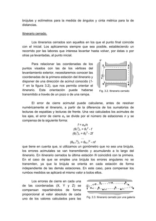 brújulas y eclímetros para la medida de ángulos y cinta métrica para la de
distancias.
Itinerario cerrado.
Los itinerarios cerrados son aquellos en los que el punto final coincide
con el inicial. Los aplicaremos siempre que sea posible, estableciendo un
recorrido por las labores que interesa levantar hasta volver, por éstas o por
otras ya levantadas, al punto inicial.
Para relacionar las coordenadas de los
puntos visados con las de los vértices del
levantamiento exterior, necesitaremos conocer las
coordenadas de la primera estación del itinerario y
disponer de una dirección de acimut conocido (1-
1’ en la figura 3.2), que nos permita orientar el
itinerario. Esta orientación puede haberse
transmitido a través de un pozo o de una rampa.
El error de cierre acimutal puede calcularse, antes de resolver
numéricamente el itinerario, a partir de la diferencia de los sumatorios de
lecturas de espaldas y lecturas de frente. Una vez calculados los acimutes de
los ejes, el error de cierre ea se divide por el número de estaciones n y se
compensa de la siguiente forma:
f = ea/n
(θ1
2
)c = θ1
2
- f
(θ2
3
)c = θ2
3
- 2f
...
(θN-1
N
)c = θN-1
N
- nf
que tiene en cuenta que, si utilizamos un goniómetro que no sea una brújula,
los errores acimutales se van transmitiendo y acumulando a lo largo del
itinerario. En itinerario cerrados la última estación N coincidirá con la primera.
En el caso de que se emplee una brújula los errores angulares no se
transmiten, ya que la brújula se orienta en cada estación de forma
independiente de las demás estaciones. En este caso, para compensar los
rumbos medidos se aplicará el mismo valor a todos ellos.
Los errores de cierre en cada una
de las coordenadas (X, Y y Z) se
compensan repartiéndolos de forma
proporcional al valor absoluto de cada
uno de los valores calculados para las
Fig. 3.2. Itinerario cerrado
Fig. 3.3. Itinerario cerrado por una galería
 