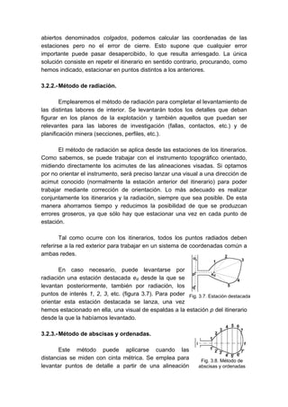 abiertos denominados colgados, podemos calcular las coordenadas de las
estaciones pero no el error de cierre. Esto supone que cualquier error
importante puede pasar desapercibido, lo que resulta arriesgado. La única
solución consiste en repetir el itinerario en sentido contrario, procurando, como
hemos indicado, estacionar en puntos distintos a los anteriores.
3.2.2.-Método de radiación.
Emplearemos el método de radiación para completar el levantamiento de
las distintas labores de interior. Se levantarán todos los detalles que deban
figurar en los planos de la explotación y también aquellos que puedan ser
relevantes para las labores de investigación (fallas, contactos, etc.) y de
planificación minera (secciones, perfiles, etc.).
El método de radiación se aplica desde las estaciones de los itinerarios.
Como sabemos, se puede trabajar con el instrumento topográfico orientado,
midiendo directamente los acimutes de las alineaciones visadas. Si optamos
por no orientar el instrumento, será preciso lanzar una visual a una dirección de
acimut conocido (normalmente la estación anterior del itinerario) para poder
trabajar mediante corrección de orientación. Lo más adecuado es realizar
conjuntamente los itinerarios y la radiación, siempre que sea posible. De esta
manera ahorramos tiempo y reducimos la posibilidad de que se produzcan
errores groseros, ya que sólo hay que estacionar una vez en cada punto de
estación.
Tal como ocurre con los itinerarios, todos los puntos radiados deben
referirse a la red exterior para trabajar en un sistema de coordenadas común a
ambas redes.
En caso necesario, puede levantarse por
radiación una estación destacada ed desde la que se
levantan posteriormente, también por radiación, los
puntos de interés 1, 2, 3, etc. (figura 3.7). Para poder
orientar esta estación destacada se lanza, una vez
hemos estacionado en ella, una visual de espaldas a la estación p del itinerario
desde la que la habíamos levantado.
3.2.3.-Método de abscisas y ordenadas.
Este método puede aplicarse cuando las
distancias se miden con cinta métrica. Se emplea para
levantar puntos de detalle a partir de una alineación
Fig. 3.7. Estación destacada
Fig. 3.8. Método de
abscisas y ordenadas
 