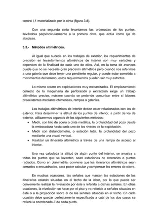 central i-f materializada por la cinta (figura 3.8).
Con una segunda cinta levantamos las ordenadas de los puntos,
llevándola perpendicularmente a la primera cinta, que actúa como eje de
abscisas.
3.3.- Métodos altimétricos.
Al igual que sucede en los trabajos de exterior, los requerimientos de
precisión en levantamientos altimétricos de interior son muy variables y
dependen de la finalidad de cada uno de ellos. Así, en la toma de avances
puede que no se necesite gran precisión altimétrica pero cuando nos referimos
a una galería que debe tener una pendiente regular, y puede estar sometida a
movimientos del terreno, estos requerimientos pueden ser muy estrictos.
Lo mismo ocurre en explotaciones muy mecanizadas. El emplazamiento
correcto de la maquinaria de perforación y extracción exige un trabajo
altimétrico preciso, máxime cuando se pretende comunicar entre sí labores
preexistentes mediante chimeneas, rampas o galerías.
Los trabajos altimétricos de interior deben estar relacionados con los de
exterior. Para determinar la altitud de los puntos de interior, a partir de los de
exterior, utilizaremos alguno/s de los siguientes métodos:
• Medir, con hilo de acero o cinta metálica, la profundidad del pozo desde
la embocadura hasta cada uno de los niveles de la explotación.
• Medir con distanciómetro, o estación total, la profundidad del pozo
mediante una visual vertical.
• Realizar un itinerario altimétrico a través de una rampa de acceso al
interior.
Una vez calculada la altitud de algún punto del interior, se arrastra a
todos los puntos que se levanten, sean estaciones de itinerarios o puntos
radiados. Como en planimetría, conviene que los itinerarios altimétricos sean
cerrados o encuadrados, para poder calcular y compensar los errores de cierre.
En muchas ocasiones, las señales que marcan las estaciones de los
itinerarios estarán situadas en el techo de la labor, por lo que puede ser
conveniente realizar la nivelación por éste y referirla a dichas señales. En otras
ocasiones, la nivelación se hace por el piso y va referida a señales situadas en
éste o a la proyección sobre él de las señales situadas en el techo. En cada
ocasión debe quedar perfectamente especificado a cuál de los dos casos se
refiere la coordenada Z de cada punto.
 