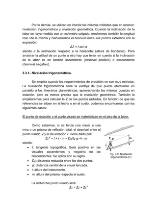Por lo demás, se utilizan en interior los mismos métodos que en exterior:
nivelación trigonométrica y nivelación geométrica. Cuando la inclinación de la
labor se haya medido con un eclímetro colgado, mediremos también la longitud
real l de la misma y calcularemos el desnivel entre sus puntos extremos con la
expresión:
ΔZ = l sen α
siendo α la inclinación respecto a la horizontal (altura de horizonte). Para
arrastrar la altitud de un punto a otro hay que tener en cuenta si la inclinación
de la labor es en sentido ascendente (desnivel positivo) o descendente
(desnivel negativo).
3.3.1.-Nivelación trigonométrica.
Se emplea cuando los requerimientos de precisión no son muy estrictos.
La nivelación trigonométrica tiene la ventaja de que puede efectuarse en
paralelo a los itinerarios planimétricos, aprovechando las mismas puestas en
estación, pero es menos precisa que la nivelación geométrica. También la
emplearemos para calcular la Z de los puntos radiados. En función de que las
referencias se sitúen en el techo o en el suelo, podemos encontrarnos con los
siguientes casos:
El punto de estación y el punto visado se materializan en el piso de la labor.
Como sabemos, si se lanza una visual a una
mira o un prisma de reflexión total, el desnivel entre el
punto visado V y el de estación E viene dado por:
ZE
V
= t + i - m = DR/tg φ +i - m
siendo:
• t: tangente topográfica. Será positiva en las
visuales ascendentes y negativa en las
descendentes. Se aplica con su signo.
• DR: distancia reducida entre los dos puntos.
• φ: distancia cenital de la visual lanzada.
• i: altura del instrumento.
• m: altura del prisma respecto al suelo.
La altitud del punto visado será:
ZV = ZE + ZE
V
Fig. 3.9. Nivelación
trigonométrica (1)
 