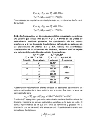 m
389
,
128
θ
sen
D
X
X P
a
aP
a
P =
+
=
m
929
,
117
θ
cos
D
Y
Y P
a
aP
a
P =
+
=
Comprobamos los resultados calculando también las coordenadas de P a partir
del punto b:
m
389
,
128
θ
sen
D
X
X P
b
bP
b
P =
+
=
m
929
,
117
θ
cos
D
Y
Y P
b
bP
b
P =
+
=
3.5.2.-Se desea realizar un itinerario planimétrico encuadrado, recorriendo
una galería que enlaza dos pozos A y D. A través de los pozos se
determinaron mediante plomadas las coordenadas de los puntos
interiores a y d y se transmitió la orientación, calculando los acimutes de
las alineaciones de interior a-a’ y d-d’. Calcula las coordenadas
compensadas de las estaciones del itinerario, sabiendo que se empleó
una estación total, orientándola en todas las estaciones.
θa
a’
= 15,40g
θd
d’
= 205,50g
Xa = 100 Ya = 100 Xd = 212,33 Yd = 119,26
Estación Punto visado L. acimutal D. reducida
a a’ 15,40g
b 87,32
b a 287,32
45,30 m
c 91,56
c b 291,56
30,85
d 89,15
d c 289,15
37,76
d’ 205,42
Puesto que el instrumento se orientó en todas las estaciones del itinerario, las
lecturas acimutales de la tabla anterior son acimutes. Por tanto, el error de
cierre acimutal será:
g
g
g
TRIG
'
d
d
TOP
'
d
d
ca 0,08
-
205,50
-
42
,
205
)
θ
(
-
)
θ
(
e =
=
=
El acimut θd
d’
topográfico, que se ha determinado mediante la última visual del
itinerario, incorpora los errores acimutales cometidos a lo largo de éste. El
acimut trigonométrico es el que nos sirve de referencia y procede de la
orientación que se transmitió a la alineación d-d’. Puesto que el itinerario está
formado por 4 estaciones:
g
ca
c 02
,
0
-
4
e
f =
=
 