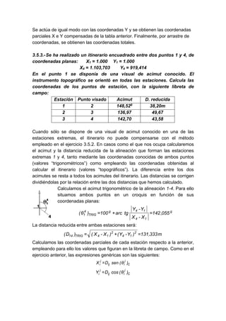 Se actúa de igual modo con las coordenadas Y y se obtienen las coordenadas
parciales X e Y compensadas de la tabla anterior. Finalmente, por arrastre de
coordenadas, se obtienen las coordenadas totales.
3.5.3.-Se ha realizado un itinerario encuadrado entre dos puntos 1 y 4, de
coordenadas planas: X1 = 1.000 Y1 = 1.000
X4 = 1.103,703 Y4 = 919,414
En el punto 1 se disponía de una visual de acimut conocido. El
instrumento topográfico se orientó en todas las estaciones. Calcula las
coordenadas de los puntos de estación, con la siguiente libreta de
campo:
Estación Punto visado Acimut D. reducida
1 2 148,52g
38,20m
2 3 136,97 49,67
3 4 142,70 43,58
Cuando sólo se dispone de una visual de acimut conocido en una de las
estaciones extremas, el itinerario no puede compensarse con el método
empleado en el ejercicio 3.5.2. En casos como el que nos ocupa calcularemos
el acimut y la distancia reducida de la alineación que forman las estaciones
extremas 1 y 4, tanto mediante las coordenadas conocidas de ambos puntos
(valores “trigonométricos”) como empleando las coordenadas obtenidas al
calcular el itinerario (valores “topográficos”). La diferencia entre los dos
acimutes se resta a todos los acimutes del itinerario. Las distancias se corrigen
dividiéndolas por la relación entre las dos distancias que hemos calculado.
Calculamos el acimut trigonométrico de la alineación 1-4. Para ello
situamos ambos puntos en un croquis en función de sus
coordenadas planas:
g
1
4
1
4
g
TRIG
4
1 055
,
142
X
-
X
Y
-
Y
tg
arc
100
)
θ
( =
+
=
La distancia reducida entre ambas estaciones será:
m
333
,
131
)
Y
-
Y
(
)
X
-
X
(
)
D
( 2
1
4
2
1
4
TRIG
14 =
+
=
Calculamos las coordenadas parciales de cada estación respecto a la anterior,
empleando para ello los valores que figuran en la libreta de campo. Como en el
ejercicio anterior, las expresiones genéricas son las siguientes:
C
j
i
ij
j
i )
θ
(
sen
D
X =
C
j
i
ij
j
i )
θ
(
cos
D
Y =
 