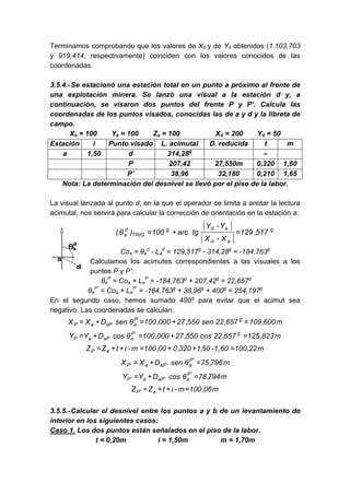 Terminamos comprobando que los valores de X4 y de Y4 obtenidos (1.103,703
y 919,414, respectivamente) coinciden con los valores conocidos de las
coordenadas.
3.5.4.-Se estacionó una estación total en un punto a próximo al frente de
una explotación minera. Se lanzó una visual a la estación d y, a
continuación, se visaron dos puntos del frente P y P’. Calcula las
coordenadas de los puntos visados, conocidas las de a y d y la libreta de
campo.
Xa = 100 Ya = 100 Za = 100 Xd = 200 Yd = 50
Estación i Punto visado L. acimutal D. reducida t m
a 1,50 d 314,28g
–
P 207,42 27,550m 0,320 1,60
P’ 38,96 32,180 0,210 1,65
Nota: La determinación del desnivel se llevó por el piso de la labor.
La visual lanzada al punto d, en la que el operador se limita a anotar la lectura
acimutal, nos servirá para calcular la corrección de orientación en la estación a:
g
a
d
a
d
g
TRIG
d
a 517
,
129
X
-
X
Y
-
Y
tg
arc
100
)
θ
( =
+
=
Coa = θa
d
- La
d
= 129,517g
- 314,28g
= -184,763g
Calculamos los acimutes correspondientes a las visuales a los
puntos P y P’:
θa
P
= Coa + La
P
= -184,763g
+ 207,42g
= 22,657g
θa
P’
= Coa + La
P’
= -184,763g
+ 38,96g
+ 400g
= 254,197g
En el segundo caso, hemos sumado 400g
para evitar que el acimut sea
negativo. Las coordenadas se calculan:
m
600
,
109
657
,
22
sen
550
,
27
000
,
100
θ
sen
D
X
X g
P
a
aP
a
P =
+
=
+
=
m
823
,
125
657
,
22
cos
550
,
27
000
,
100
θ
cos
D
Y
Y g
P
a
aP
a
P =
+
=
+
=
m
22
,
100
1,60
-
50
,
1
320
,
0
00
,
100
m
-
i
t
Z
Z a
P =
+
+
=
+
+
=
m
796
,
75
θ
sen
D
X
X '
P
a
'
aP
a
'
P =
+
=
m
794
,
78
θ
cos
D
Y
Y '
P
a
'
aP
a
'
P =
+
=
m
06
,
100
m
-
i
t
Z
Z a
'
P =
+
+
=
3.5.5.-Calcular el desnivel entre los puntos a y b de un levantamiento de
interior en los siguientes casos:
Caso 1. Los dos puntos están señalados en el piso de la labor.
t = 0,20m i = 1,50m m = 1,70m
 