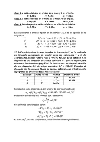 Caso 2. a está señalados en el piso de la labor y b en el techo.
t = 0,20m i = 1,50m m’ = 1,10m
Caso 3. a está señalados en el techo de la labor y b en el piso.
t = 0,20m i’ = 1,00m m = 1,70m
Caso 4. Los dos puntos están señalados en el techo de la labor.
t = 0,20m i ‘ = 1,00m m’ = 1,10m
Las expresiones a emplear figuran en el apartado 3.3.1 de los apuntes de la
asignatura.
1) Za
b
= t + i - m = 0,20 + 1,50 - 1,70 = 0,00m
2) Za
b
= t + i + m’ = 0,20 + 1,50 + 1,10 = 2,80m
3) Za
b
= t - i’ - m = 0,20 - 1,00 - 1,70 = -2,50m
4) Za
b
= t - i’ + m’ = 0,20 - 1,00 + 1,10 = 0,30m
3.5.6.-Para determinar las coordenadas de la estación 2, se ha realizado
un itinerario encuadrado de interior entre las estaciones 1 y 3, de
coordenadas planas: 1 (100 ; 100), 3 (41,50 ; 134,50). En la estación 1 se
disponía de una dirección de acimut conocido 1-1’ que se empleó para
orientar el instrumento topográfico. En la estación 3 se disponía también
de una dirección 3-3’ de acimut conocido: θ3
3’
= 260,40g
. Resuelve el
itinerario con la siguiente libreta de campo, sabiendo que el instrumento
topográfico se orientó en todas las estaciones:
Estación Punto visado Acimut Distancia media
1 2 345,82 25,372
2 3 327,15 43,368
3 3’ 260,34
Se resuelve como el ejercicio 3.5.2. El error de cierre acimutal será:
g
g
g
TRIG
'
3
3
TOP
'
3
3
ca 0,06
-
260,60
-
34
,
260
)
θ
(
-
)
θ
(
e =
=
=
Puesto que el itinerario está formado por 3 estaciones:
g
ca
c 02
,
0
-
3
e
f =
=
Los acimutes compensados serán:
g
c
2
1
C
2
1 84
,
345
f
-
θ
)
θ
( =
=
g
c
3
2
C
3
2 19
,
327
f
2
-
θ
)
θ
( =
=
g
c
'
3
3
C
'
3
3 40
,
260
f
3
-
θ
)
θ
( =
=
El acimut θ3
3’
, una vez compensado, debe coincidir con el trigonométrico.
 