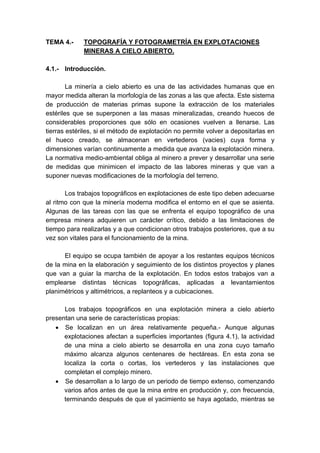 TEMA 4.- TOPOGRAFÍA Y FOTOGRAMETRÍA EN EXPLOTACIONES
MINERAS A CIELO ABIERTO.
4.1.- Introducción.
La minería a cielo abierto es una de las actividades humanas que en
mayor medida alteran la morfología de las zonas a las que afecta. Este sistema
de producción de materias primas supone la extracción de los materiales
estériles que se superponen a las masas mineralizadas, creando huecos de
considerables proporciones que sólo en ocasiones vuelven a llenarse. Las
tierras estériles, si el método de explotación no permite volver a depositarlas en
el hueco creado, se almacenan en vertederos (vacies) cuya forma y
dimensiones varían continuamente a medida que avanza la explotación minera.
La normativa medio-ambiental obliga al minero a prever y desarrollar una serie
de medidas que minimicen el impacto de las labores mineras y que van a
suponer nuevas modificaciones de la morfología del terreno.
Los trabajos topográficos en explotaciones de este tipo deben adecuarse
al ritmo con que la minería moderna modifica el entorno en el que se asienta.
Algunas de las tareas con las que se enfrenta el equipo topográfico de una
empresa minera adquieren un carácter crítico, debido a las limitaciones de
tiempo para realizarlas y a que condicionan otros trabajos posteriores, que a su
vez son vitales para el funcionamiento de la mina.
El equipo se ocupa también de apoyar a los restantes equipos técnicos
de la mina en la elaboración y seguimiento de los distintos proyectos y planes
que van a guiar la marcha de la explotación. En todos estos trabajos van a
emplearse distintas técnicas topográficas, aplicadas a levantamientos
planimétricos y altimétricos, a replanteos y a cubicaciones.
Los trabajos topográficos en una explotación minera a cielo abierto
presentan una serie de características propias:
• Se localizan en un área relativamente pequeña.- Aunque algunas
explotaciones afectan a superficies importantes (figura 4.1), la actividad
de una mina a cielo abierto se desarrolla en una zona cuyo tamaño
máximo alcanza algunos centenares de hectáreas. En esta zona se
localiza la corta o cortas, los vertederos y las instalaciones que
completan el complejo minero.
• Se desarrollan a lo largo de un periodo de tiempo extenso, comenzando
varios años antes de que la mina entre en producción y, con frecuencia,
terminando después de que el yacimiento se haya agotado, mientras se
 