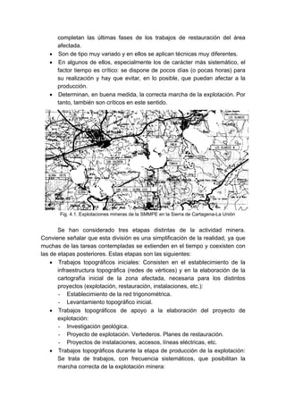 completan las últimas fases de los trabajos de restauración del área
afectada.
• Son de tipo muy variado y en ellos se aplican técnicas muy diferentes.
• En algunos de ellos, especialmente los de carácter más sistemático, el
factor tiempo es crítico: se dispone de pocos días (o pocas horas) para
su realización y hay que evitar, en lo posible, que puedan afectar a la
producción.
• Determinan, en buena medida, la correcta marcha de la explotación. Por
tanto, también son críticos en este sentido.
Se han considerado tres etapas distintas de la actividad minera.
Conviene señalar que esta división es una simplificación de la realidad, ya que
muchas de las tareas contempladas se extienden en el tiempo y coexisten con
las de etapas posteriores. Estas etapas son las siguientes:
• Trabajos topográficos iniciales: Consisten en el establecimiento de la
infraestructura topográfica (redes de vértices) y en la elaboración de la
cartografía inicial de la zona afectada, necesaria para los distintos
proyectos (explotación, restauración, instalaciones, etc.):
- Establecimiento de la red trigonométrica.
- Levantamiento topográfico inicial.
• Trabajos topográficos de apoyo a la elaboración del proyecto de
explotación:
- Investigación geológica.
- Proyecto de explotación. Vertederos. Planes de restauración.
- Proyectos de instalaciones, accesos, líneas eléctricas, etc.
• Trabajos topográficos durante la etapa de producción de la explotación:
Se trata de trabajos, con frecuencia sistemáticos, que posibilitan la
marcha correcta de la explotación minera:
Fig. 4.1. Explotaciones mineras de la SMMPE en la Sierra de Cartagena-La Unión
 