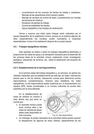 - Levantamiento de los avances de frentes de trabajo y vertederos.
Marcaje de las separatrices entre mineral y estéril.
- Marcaje de sondeos de control de leyes. Levantamiento y/o marcaje
de barrenos de voladura.
- Nivelación de plantas de trabajo.
- Control de estabilidad de taludes.
- Apoyo topográfico a los trabajos de restauración.
Vamos a suponer que todos estos trabajos serán realizados por el
equipo topográfico de la explotación minera, aunque en la práctica algunos de
ellos (especialmente los iniciales) suelen contratarse a empresas
especializadas, incluso si la explotación dispone de su propio equipo.
4.2.- Trabajos topográficos iniciales.
Este apartado se refiere a todos los trabajos topográficos destinados a
proporcionar las redes de apoyo y la cartografía necesaria para el desarrollo de
las primeras fases de la actividad minera: exploración inicial, investigación
geológica, adquisición de terrenos, etc., hasta la elaboración del proyecto de
explotación.
4.2.1.-Establecimiento de la red trigonométrica.
Es la primera etapa del trabajo topográfico y, en principio, se aplican los
métodos habituales para el establecimiento de este tipo de redes: intersección
directa para la red de vértices, intersección inversa para determinar puntos
trigonométricos complementarios, itinerario para establecer las redes
topográficas. La red trigonométrica puede sustituirse por un levantamiento con
equipos GPS, dando coordenadas a un número suficiente de puntos bien
repartidos por la zona afectada.
En el establecimiento de
redes de vértices en minería a
cielo abierto hay que tener en
cuenta que:
• la actividad minera puede
durar muchos años y las
redes de vértices de apoyo
deben estar disponibles en
todo momento.
• sin embargo, la propia naturaleza de la actividad minera puede suponer
la desaparición de algunos de estos vértices, especialmente de los
Fig. 4.2. Red trigonométrica
 