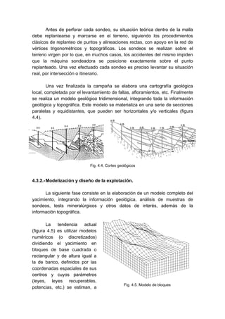 Fig. 4.5. Modelo de bloques
Antes de perforar cada sondeo, su situación teórica dentro de la malla
debe replantearse y marcarse en el terreno, siguiendo los procedimientos
clásicos de replanteo de puntos y alineaciones rectas, con apoyo en la red de
vértices trigonométricos y topográficos. Los sondeos se realizan sobre el
terreno virgen por lo que, en muchos casos, los accidentes del mismo impiden
que la máquina sondeadora se posicione exactamente sobre el punto
replanteado. Una vez efectuado cada sondeo es preciso levantar su situación
real, por intersección o itinerario.
Una vez finalizada la campaña se elabora una cartografía geológica
local, completada por el levantamiento de fallas, afloramientos, etc. Finalmente
se realiza un modelo geológico tridimensional, integrando toda la información
geológica y topográfica. Este modelo se materializa en una serie de secciones
paralelas y equidistantes, que pueden ser horizontales y/o verticales (figura
4.4).
4.3.2.-Modelización y diseño de la explotación.
La siguiente fase consiste en la elaboración de un modelo completo del
yacimiento, integrando la información geológica, análisis de muestras de
sondeos, tests mineralúrgicos y otros datos de interés, además de la
información topográfica.
La tendencia actual
(figura 4.5) es utilizar modelos
numéricos (o discretizados)
dividiendo el yacimiento en
bloques de base cuadrada o
rectangular y de altura igual a
la de banco, definidos por las
coordenadas espaciales de sus
centros y cuyos parámetros
(leyes, leyes recuperables,
potencias, etc.) se estiman, a
Fig. 4.4. Cortes geológicos
 