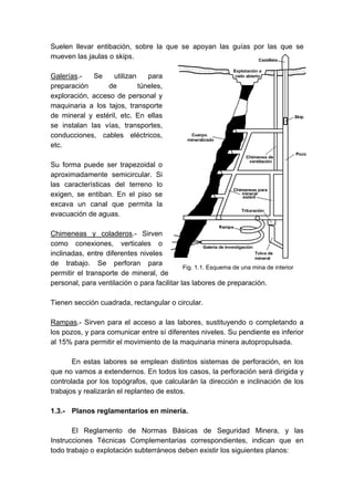 Suelen llevar entibación, sobre la que se apoyan las guías por las que se
mueven las jaulas o skips.
Galerías.- Se utilizan para
preparación de túneles,
exploración, acceso de personal y
maquinaria a los tajos, transporte
de mineral y estéril, etc. En ellas
se instalan las vías, transportes,
conducciones, cables eléctricos,
etc.
Su forma puede ser trapezoidal o
aproximadamente semicircular. Si
las características del terreno lo
exigen, se entiban. En el piso se
excava un canal que permita la
evacuación de aguas.
Chimeneas y coladeros.- Sirven
como conexiones, verticales o
inclinadas, entre diferentes niveles
de trabajo. Se perforan para
permitir el transporte de mineral, de
personal, para ventilación o para facilitar las labores de preparación.
Tienen sección cuadrada, rectangular o circular.
Rampas.- Sirven para el acceso a las labores, sustituyendo o completando a
los pozos, y para comunicar entre sí diferentes niveles. Su pendiente es inferior
al 15% para permitir el movimiento de la maquinaria minera autopropulsada.
En estas labores se emplean distintos sistemas de perforación, en los
que no vamos a extendernos. En todos los casos, la perforación será dirigida y
controlada por los topógrafos, que calcularán la dirección e inclinación de los
trabajos y realizarán el replanteo de estos.
1.3.- Planos reglamentarios en minería.
El Reglamento de Normas Básicas de Seguridad Minera, y las
Instrucciones Técnicas Complementarias correspondientes, indican que en
todo trabajo o explotación subterráneos deben existir los siguientes planos:
Fig. 1.1. Esquema de una mina de interior
 