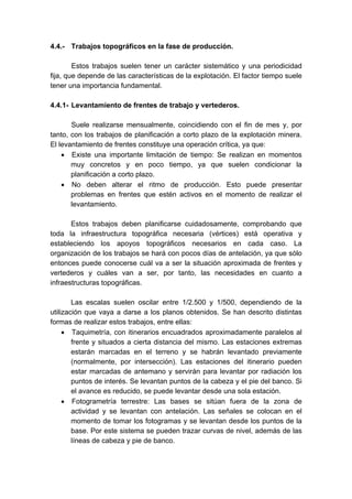 4.4.- Trabajos topográficos en la fase de producción.
Estos trabajos suelen tener un carácter sistemático y una periodicidad
fija, que depende de las características de la explotación. El factor tiempo suele
tener una importancia fundamental.
4.4.1- Levantamiento de frentes de trabajo y vertederos.
Suele realizarse mensualmente, coincidiendo con el fin de mes y, por
tanto, con los trabajos de planificación a corto plazo de la explotación minera.
El levantamiento de frentes constituye una operación crítica, ya que:
• Existe una importante limitación de tiempo: Se realizan en momentos
muy concretos y en poco tiempo, ya que suelen condicionar la
planificación a corto plazo.
• No deben alterar el ritmo de producción. Esto puede presentar
problemas en frentes que estén activos en el momento de realizar el
levantamiento.
Estos trabajos deben planificarse cuidadosamente, comprobando que
toda la infraestructura topográfica necesaria (vértices) está operativa y
estableciendo los apoyos topográficos necesarios en cada caso. La
organización de los trabajos se hará con pocos días de antelación, ya que sólo
entonces puede conocerse cuál va a ser la situación aproximada de frentes y
vertederos y cuáles van a ser, por tanto, las necesidades en cuanto a
infraestructuras topográficas.
Las escalas suelen oscilar entre 1/2.500 y 1/500, dependiendo de la
utilización que vaya a darse a los planos obtenidos. Se han descrito distintas
formas de realizar estos trabajos, entre ellas:
• Taquimetría, con itinerarios encuadrados aproximadamente paralelos al
frente y situados a cierta distancia del mismo. Las estaciones extremas
estarán marcadas en el terreno y se habrán levantado previamente
(normalmente, por intersección). Las estaciones del itinerario pueden
estar marcadas de antemano y servirán para levantar por radiación los
puntos de interés. Se levantan puntos de la cabeza y el pie del banco. Si
el avance es reducido, se puede levantar desde una sola estación.
• Fotogrametría terrestre: Las bases se sitúan fuera de la zona de
actividad y se levantan con antelación. Las señales se colocan en el
momento de tomar los fotogramas y se levantan desde los puntos de la
base. Por este sistema se pueden trazar curvas de nivel, además de las
líneas de cabeza y pie de banco.
 