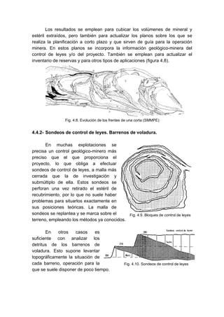 Los resultados se emplean para cubicar los volúmenes de mineral y
estéril extraídos, pero también para actualizar los planos sobre los que se
realiza la planificación a corto plazo y que sirven de guía para la operación
minera. En estos planos se incorpora la información geológico-minera del
control de leyes y/o del proyecto. También se emplean para actualizar el
inventario de reservas y para otros tipos de aplicaciones (figura 4.8).
4.4.2- Sondeos de control de leyes. Barrenos de voladura.
En muchas explotaciones se
precisa un control geológico-minero más
preciso que el que proporciona el
proyecto, lo que obliga a efectuar
sondeos de control de leyes, a malla más
cerrada que la de investigación y
submúltiplo de ella. Estos sondeos se
perforan una vez retirado el estéril de
recubrimiento, por lo que no suele haber
problemas para situarlos exactamente en
sus posiciones teóricas. La malla de
sondeos se replantea y se marca sobre el
terreno, empleando los métodos ya conocidos.
En otros casos es
suficiente con analizar los
detritus de los barrenos de
voladura. Esto supone levantar
topográficamente la situación de
cada barreno, operación para la
que se suele disponer de poco tiempo.
Fig. 4.8. Evolución de los frentes de una corta (SMMPE)
Fig. 4.9. Bloques de control de leyes
Fig. 4.10. Sondeos de control de leyes
 