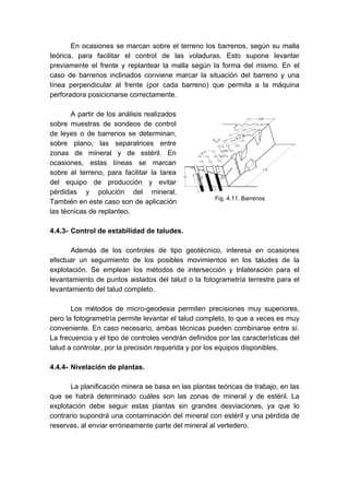 En ocasiones se marcan sobre el terreno los barrenos, según su malla
teórica, para facilitar el control de las voladuras. Esto supone levantar
previamente el frente y replantear la malla según la forma del mismo. En el
caso de barrenos inclinados conviene marcar la situación del barreno y una
línea perpendicular al frente (por cada barreno) que permita a la máquina
perforadora posicionarse correctamente.
A partir de los análisis realizados
sobre muestras de sondeos de control
de leyes o de barrenos se determinan,
sobre plano, las separatrices entre
zonas de mineral y de estéril. En
ocasiones, estas líneas se marcan
sobre el terreno, para facilitar la tarea
del equipo de producción y evitar
pérdidas y polución del mineral.
También en este caso son de aplicación
las técnicas de replanteo.
4.4.3- Control de estabilidad de taludes.
Además de los controles de tipo geotécnico, interesa en ocasiones
efectuar un seguimiento de los posibles movimientos en los taludes de la
explotación. Se emplean los métodos de intersección y trilateración para el
levantamiento de puntos aislados del talud o la fotogrametría terrestre para el
levantamiento del talud completo.
Los métodos de micro-geodesia permiten precisiones muy superiores,
pero la fotogrametría permite levantar el talud completo, lo que a veces es muy
conveniente. En caso necesario, ambas técnicas pueden combinarse entre sí.
La frecuencia y el tipo de controles vendrán definidos por las características del
talud a controlar, por la precisión requerida y por los equipos disponibles.
4.4.4- Nivelación de plantas.
La planificación minera se basa en las plantas teóricas de trabajo, en las
que se habrá determinado cuáles son las zonas de mineral y de estéril. La
explotación debe seguir estas plantas sin grandes desviaciones, ya que lo
contrario supondrá una contaminación del mineral con estéril y una pérdida de
reservas, al enviar erróneamente parte del mineral al vertedero.
Fig. 4.11. Barrenos
 