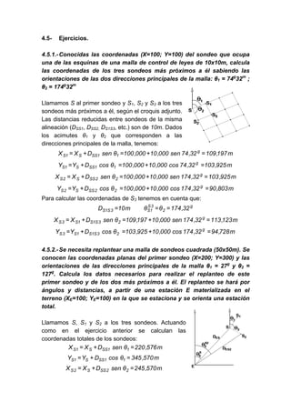 4.5- Ejercicios.
4.5.1.-Conocidas las coordenadas (X=100; Y=100) del sondeo que ocupa
una de las esquinas de una malla de control de leyes de 10x10m, calcula
las coordenadas de los tres sondeos más próximos a él sabiendo las
orientaciones de las dos direcciones principales de la malla: θ1 = 74g
32m
;
θ2 = 174g
32m
Llamamos S al primer sondeo y S1, S2 y S3 a los tres
sondeos más próximos a él, según el croquis adjunto.
Las distancias reducidas entre sondeos de la misma
alineación (DSS1, DSS2, DS1S3, etc.) son de 10m. Dados
los acimutes θ1 y θ2 que corresponden a las
direcciones principales de la malla, tenemos:
m
197
,
109
32
,
74
sen
000
,
10
000
,
100
θ
sen
D
X
X g
1
1
SS
S
1
S =
+
=
+
=
m
925
,
103
32
,
74
cos
000
,
10
000
,
100
θ
cos
D
Y
Y g
1
1
SS
S
1
S =
+
=
+
=
m
925
,
103
32
,
174
sen
000
,
10
000
,
100
θ
sen
D
X
X g
2
2
SS
S
2
S =
+
=
+
=
m
803
,
90
32
,
174
cos
000
,
10
000
,
100
θ
cos
D
Y
Y g
2
2
SS
S
2
S =
+
=
+
=
Para calcular las coordenadas de S3 tenemos en cuenta que:
g
2
3
S
1
S
3
S
1
S 32
,
174
θ
θ
m
10
D =
=
=
m
123
,
113
32
,
174
sen
000
,
10
197
,
109
θ
sen
D
X
X g
2
3
S
1
S
1
S
3
S =
+
=
+
=
m
728
,
94
32
,
174
cos
000
,
10
925
,
103
θ
cos
D
Y
Y g
2
3
S
1
S
1
S
3
S =
+
=
+
=
4.5.2.-Se necesita replantear una malla de sondeos cuadrada (50x50m). Se
conocen las coordenadas planas del primer sondeo (X=200; Y=300) y las
orientaciones de las direcciones principales de la malla θ1 = 27g
y θ2 =
127g
. Calcula los datos necesarios para realizar el replanteo de este
primer sondeo y de los dos más próximos a él. El replanteo se hará por
ángulos y distancias, a partir de una estación E materializada en el
terreno (XE=100; YE=100) en la que se estaciona y se orienta una estación
total.
Llamamos S, S1 y S2 a los tres sondeos. Actuando
como en el ejercicio anterior se calculan las
coordenadas totales de los sondeos:
m
576
,
220
θ
sen
D
X
X 1
1
SS
S
1
S =
+
=
m
570
,
345
θ
cos
D
Y
Y 1
1
SS
S
1
S =
+
=
m
570
,
245
θ
sen
D
X
X 2
2
SS
S
2
S =
+
=
 